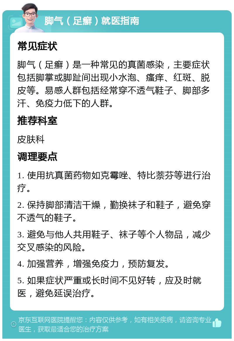 脚气（足癣）就医指南 常见症状 脚气（足癣）是一种常见的真菌感染，主要症状包括脚掌或脚趾间出现小水泡、瘙痒、红斑、脱皮等。易感人群包括经常穿不透气鞋子、脚部多汗、免疫力低下的人群。 推荐科室 皮肤科 调理要点 1. 使用抗真菌药物如克霉唑、特比萘芬等进行治疗。 2. 保持脚部清洁干燥，勤换袜子和鞋子，避免穿不透气的鞋子。 3. 避免与他人共用鞋子、袜子等个人物品，减少交叉感染的风险。 4. 加强营养，增强免疫力，预防复发。 5. 如果症状严重或长时间不见好转，应及时就医，避免延误治疗。