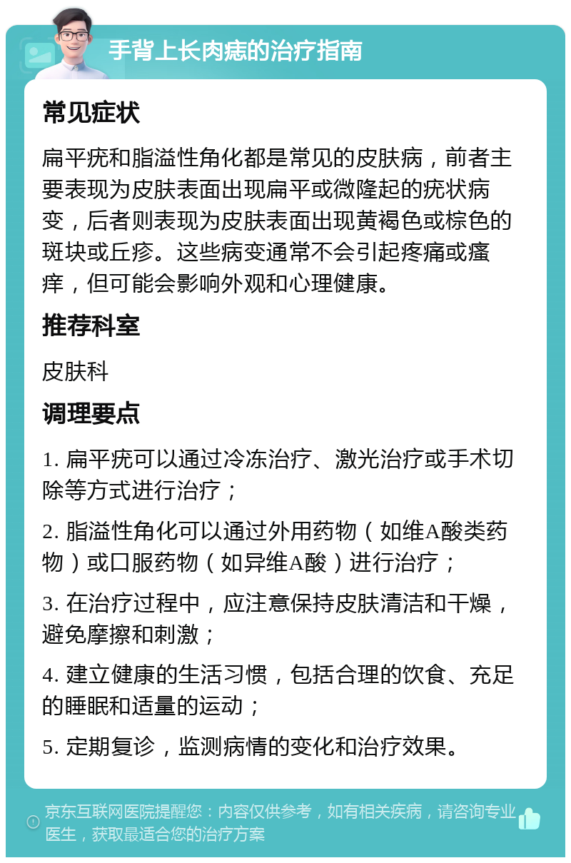 手背上长肉痣的治疗指南 常见症状 扁平疣和脂溢性角化都是常见的皮肤病，前者主要表现为皮肤表面出现扁平或微隆起的疣状病变，后者则表现为皮肤表面出现黄褐色或棕色的斑块或丘疹。这些病变通常不会引起疼痛或瘙痒，但可能会影响外观和心理健康。 推荐科室 皮肤科 调理要点 1. 扁平疣可以通过冷冻治疗、激光治疗或手术切除等方式进行治疗； 2. 脂溢性角化可以通过外用药物（如维A酸类药物）或口服药物（如异维A酸）进行治疗； 3. 在治疗过程中，应注意保持皮肤清洁和干燥，避免摩擦和刺激； 4. 建立健康的生活习惯，包括合理的饮食、充足的睡眠和适量的运动； 5. 定期复诊，监测病情的变化和治疗效果。