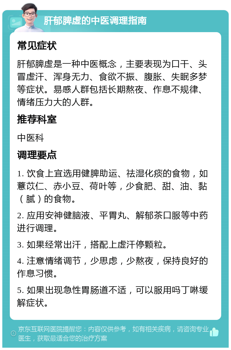 肝郁脾虚的中医调理指南 常见症状 肝郁脾虚是一种中医概念，主要表现为口干、头冒虚汗、浑身无力、食欲不振、腹胀、失眠多梦等症状。易感人群包括长期熬夜、作息不规律、情绪压力大的人群。 推荐科室 中医科 调理要点 1. 饮食上宜选用健脾助运、祛湿化痰的食物，如薏苡仁、赤小豆、荷叶等，少食肥、甜、油、黏（腻）的食物。 2. 应用安神健脑液、平胃丸、解郁茶口服等中药进行调理。 3. 如果经常出汗，搭配上虚汗停颗粒。 4. 注意情绪调节，少思虑，少熬夜，保持良好的作息习惯。 5. 如果出现急性胃肠道不适，可以服用吗丁啉缓解症状。