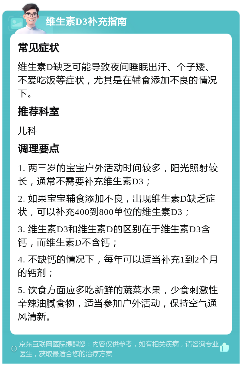 维生素D3补充指南 常见症状 维生素D缺乏可能导致夜间睡眠出汗、个子矮、不爱吃饭等症状，尤其是在辅食添加不良的情况下。 推荐科室 儿科 调理要点 1. 两三岁的宝宝户外活动时间较多，阳光照射较长，通常不需要补充维生素D3； 2. 如果宝宝辅食添加不良，出现维生素D缺乏症状，可以补充400到800单位的维生素D3； 3. 维生素D3和维生素D的区别在于维生素D3含钙，而维生素D不含钙； 4. 不缺钙的情况下，每年可以适当补充1到2个月的钙剂； 5. 饮食方面应多吃新鲜的蔬菜水果，少食刺激性辛辣油腻食物，适当参加户外活动，保持空气通风清新。