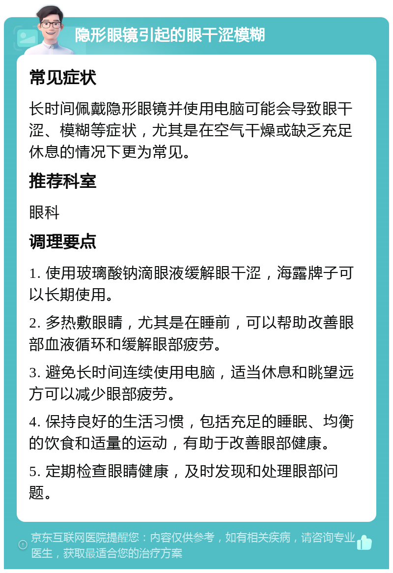 隐形眼镜引起的眼干涩模糊 常见症状 长时间佩戴隐形眼镜并使用电脑可能会导致眼干涩、模糊等症状，尤其是在空气干燥或缺乏充足休息的情况下更为常见。 推荐科室 眼科 调理要点 1. 使用玻璃酸钠滴眼液缓解眼干涩，海露牌子可以长期使用。 2. 多热敷眼睛，尤其是在睡前，可以帮助改善眼部血液循环和缓解眼部疲劳。 3. 避免长时间连续使用电脑，适当休息和眺望远方可以减少眼部疲劳。 4. 保持良好的生活习惯，包括充足的睡眠、均衡的饮食和适量的运动，有助于改善眼部健康。 5. 定期检查眼睛健康，及时发现和处理眼部问题。