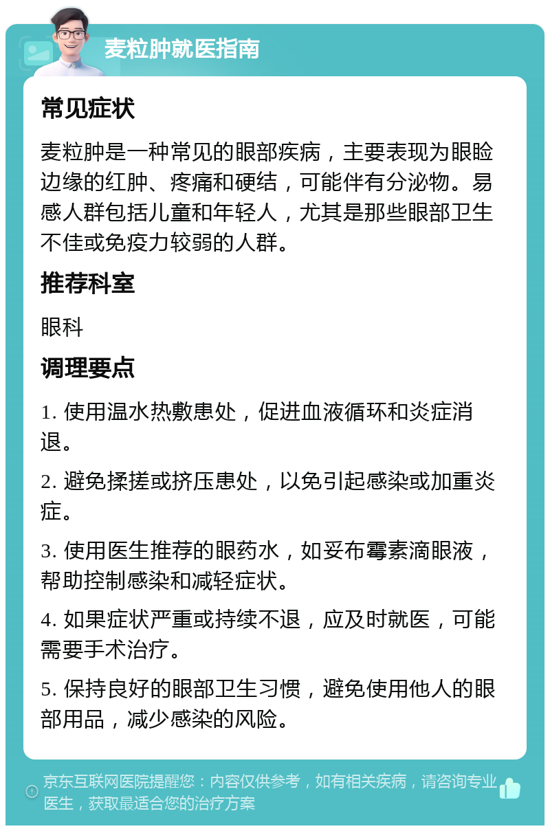 麦粒肿就医指南 常见症状 麦粒肿是一种常见的眼部疾病，主要表现为眼睑边缘的红肿、疼痛和硬结，可能伴有分泌物。易感人群包括儿童和年轻人，尤其是那些眼部卫生不佳或免疫力较弱的人群。 推荐科室 眼科 调理要点 1. 使用温水热敷患处，促进血液循环和炎症消退。 2. 避免揉搓或挤压患处，以免引起感染或加重炎症。 3. 使用医生推荐的眼药水，如妥布霉素滴眼液，帮助控制感染和减轻症状。 4. 如果症状严重或持续不退，应及时就医，可能需要手术治疗。 5. 保持良好的眼部卫生习惯，避免使用他人的眼部用品，减少感染的风险。