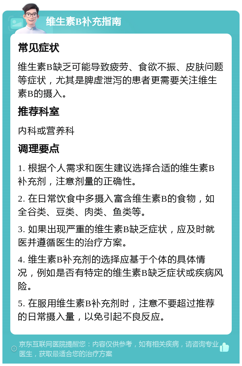 维生素B补充指南 常见症状 维生素B缺乏可能导致疲劳、食欲不振、皮肤问题等症状，尤其是脾虚泄泻的患者更需要关注维生素B的摄入。 推荐科室 内科或营养科 调理要点 1. 根据个人需求和医生建议选择合适的维生素B补充剂，注意剂量的正确性。 2. 在日常饮食中多摄入富含维生素B的食物，如全谷类、豆类、肉类、鱼类等。 3. 如果出现严重的维生素B缺乏症状，应及时就医并遵循医生的治疗方案。 4. 维生素B补充剂的选择应基于个体的具体情况，例如是否有特定的维生素B缺乏症状或疾病风险。 5. 在服用维生素B补充剂时，注意不要超过推荐的日常摄入量，以免引起不良反应。