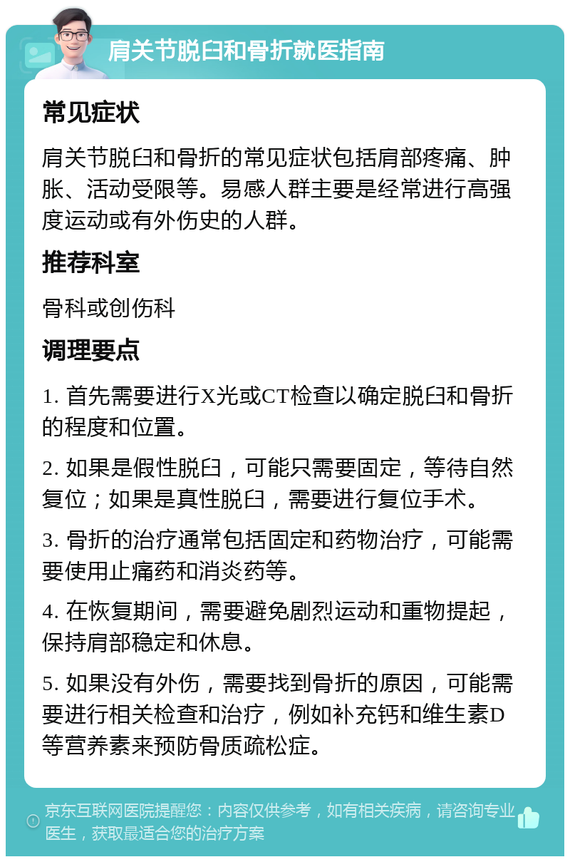 肩关节脱臼和骨折就医指南 常见症状 肩关节脱臼和骨折的常见症状包括肩部疼痛、肿胀、活动受限等。易感人群主要是经常进行高强度运动或有外伤史的人群。 推荐科室 骨科或创伤科 调理要点 1. 首先需要进行X光或CT检查以确定脱臼和骨折的程度和位置。 2. 如果是假性脱臼，可能只需要固定，等待自然复位；如果是真性脱臼，需要进行复位手术。 3. 骨折的治疗通常包括固定和药物治疗，可能需要使用止痛药和消炎药等。 4. 在恢复期间，需要避免剧烈运动和重物提起，保持肩部稳定和休息。 5. 如果没有外伤，需要找到骨折的原因，可能需要进行相关检查和治疗，例如补充钙和维生素D等营养素来预防骨质疏松症。