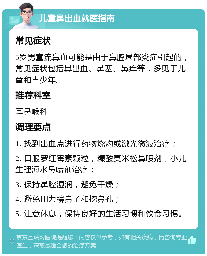 儿童鼻出血就医指南 常见症状 5岁男童流鼻血可能是由于鼻腔局部炎症引起的，常见症状包括鼻出血、鼻塞、鼻痒等，多见于儿童和青少年。 推荐科室 耳鼻喉科 调理要点 1. 找到出血点进行药物烧灼或激光微波治疗； 2. 口服罗红霉素颗粒，糠酸莫米松鼻喷剂，小儿生理海水鼻喷剂治疗； 3. 保持鼻腔湿润，避免干燥； 4. 避免用力擤鼻子和挖鼻孔； 5. 注意休息，保持良好的生活习惯和饮食习惯。