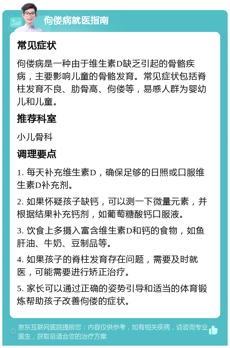 佝偻病就医指南 常见症状 佝偻病是一种由于维生素D缺乏引起的骨骼疾病，主要影响儿童的骨骼发育。常见症状包括脊柱发育不良、肋骨高、佝偻等，易感人群为婴幼儿和儿童。 推荐科室 小儿骨科 调理要点 1. 每天补充维生素D，确保足够的日照或口服维生素D补充剂。 2. 如果怀疑孩子缺钙，可以测一下微量元素，并根据结果补充钙剂，如葡萄糖酸钙口服液。 3. 饮食上多摄入富含维生素D和钙的食物，如鱼肝油、牛奶、豆制品等。 4. 如果孩子的脊柱发育存在问题，需要及时就医，可能需要进行矫正治疗。 5. 家长可以通过正确的姿势引导和适当的体育锻炼帮助孩子改善佝偻的症状。