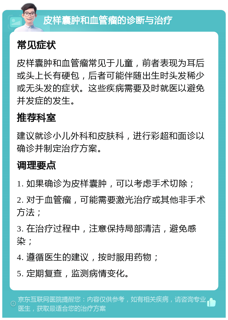 皮样囊肿和血管瘤的诊断与治疗 常见症状 皮样囊肿和血管瘤常见于儿童，前者表现为耳后或头上长有硬包，后者可能伴随出生时头发稀少或无头发的症状。这些疾病需要及时就医以避免并发症的发生。 推荐科室 建议就诊小儿外科和皮肤科，进行彩超和面诊以确诊并制定治疗方案。 调理要点 1. 如果确诊为皮样囊肿，可以考虑手术切除； 2. 对于血管瘤，可能需要激光治疗或其他非手术方法； 3. 在治疗过程中，注意保持局部清洁，避免感染； 4. 遵循医生的建议，按时服用药物； 5. 定期复查，监测病情变化。