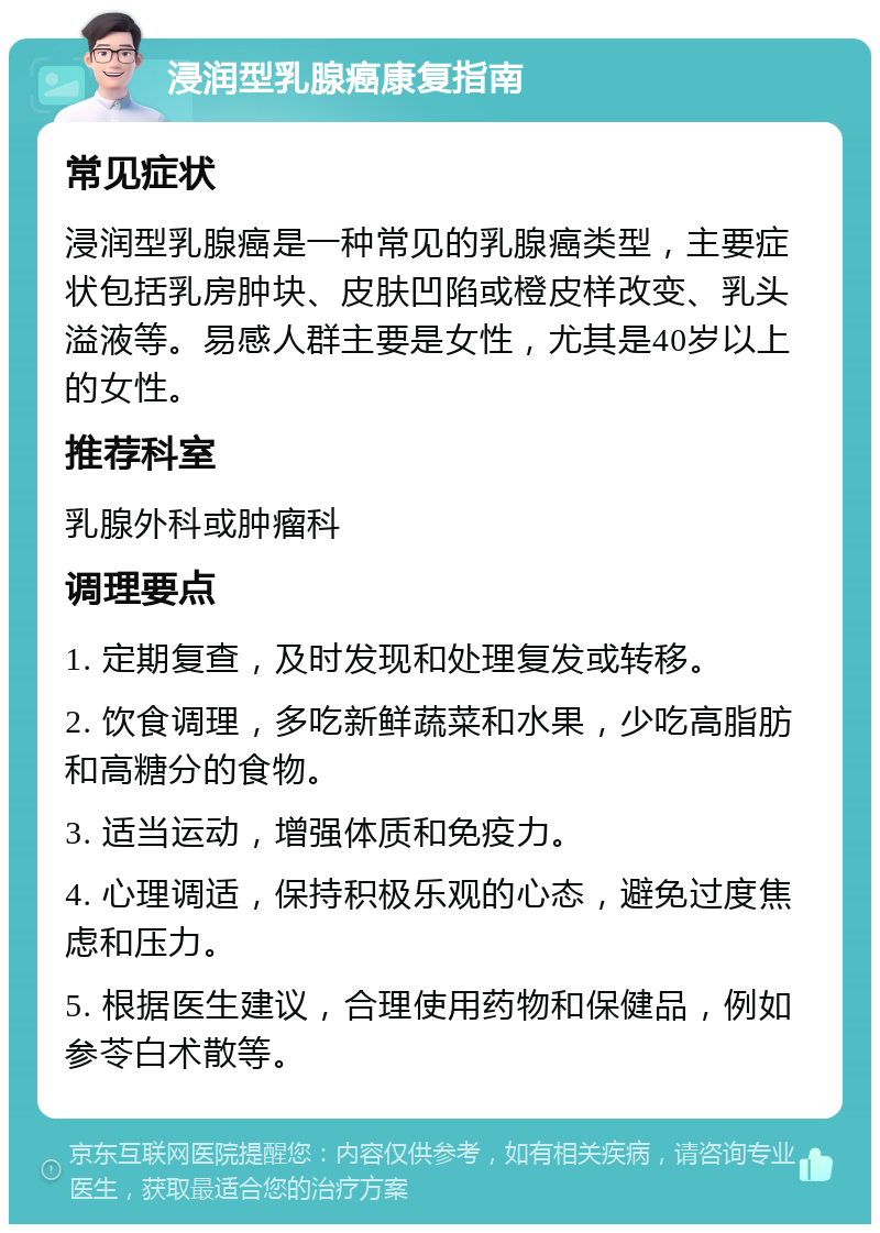 浸润型乳腺癌康复指南 常见症状 浸润型乳腺癌是一种常见的乳腺癌类型，主要症状包括乳房肿块、皮肤凹陷或橙皮样改变、乳头溢液等。易感人群主要是女性，尤其是40岁以上的女性。 推荐科室 乳腺外科或肿瘤科 调理要点 1. 定期复查，及时发现和处理复发或转移。 2. 饮食调理，多吃新鲜蔬菜和水果，少吃高脂肪和高糖分的食物。 3. 适当运动，增强体质和免疫力。 4. 心理调适，保持积极乐观的心态，避免过度焦虑和压力。 5. 根据医生建议，合理使用药物和保健品，例如参苓白术散等。