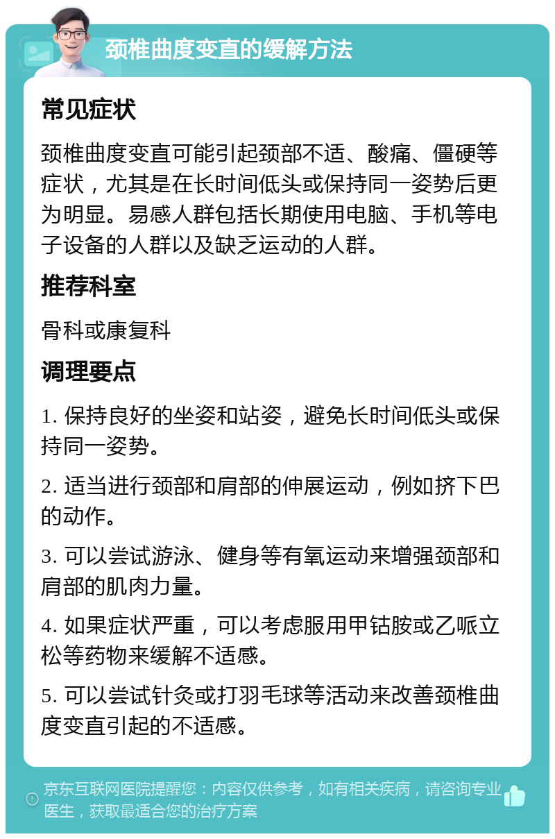 颈椎曲度变直的缓解方法 常见症状 颈椎曲度变直可能引起颈部不适、酸痛、僵硬等症状，尤其是在长时间低头或保持同一姿势后更为明显。易感人群包括长期使用电脑、手机等电子设备的人群以及缺乏运动的人群。 推荐科室 骨科或康复科 调理要点 1. 保持良好的坐姿和站姿，避免长时间低头或保持同一姿势。 2. 适当进行颈部和肩部的伸展运动，例如挤下巴的动作。 3. 可以尝试游泳、健身等有氧运动来增强颈部和肩部的肌肉力量。 4. 如果症状严重，可以考虑服用甲钴胺或乙哌立松等药物来缓解不适感。 5. 可以尝试针灸或打羽毛球等活动来改善颈椎曲度变直引起的不适感。