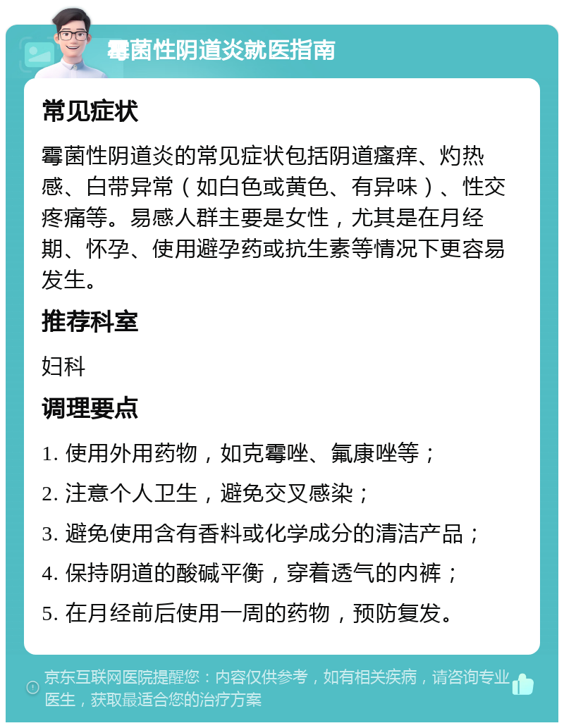 霉菌性阴道炎就医指南 常见症状 霉菌性阴道炎的常见症状包括阴道瘙痒、灼热感、白带异常（如白色或黄色、有异味）、性交疼痛等。易感人群主要是女性，尤其是在月经期、怀孕、使用避孕药或抗生素等情况下更容易发生。 推荐科室 妇科 调理要点 1. 使用外用药物，如克霉唑、氟康唑等； 2. 注意个人卫生，避免交叉感染； 3. 避免使用含有香料或化学成分的清洁产品； 4. 保持阴道的酸碱平衡，穿着透气的内裤； 5. 在月经前后使用一周的药物，预防复发。