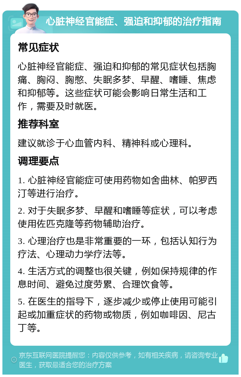 心脏神经官能症、强迫和抑郁的治疗指南 常见症状 心脏神经官能症、强迫和抑郁的常见症状包括胸痛、胸闷、胸憋、失眠多梦、早醒、嗜睡、焦虑和抑郁等。这些症状可能会影响日常生活和工作，需要及时就医。 推荐科室 建议就诊于心血管内科、精神科或心理科。 调理要点 1. 心脏神经官能症可使用药物如舍曲林、帕罗西汀等进行治疗。 2. 对于失眠多梦、早醒和嗜睡等症状，可以考虑使用佐匹克隆等药物辅助治疗。 3. 心理治疗也是非常重要的一环，包括认知行为疗法、心理动力学疗法等。 4. 生活方式的调整也很关键，例如保持规律的作息时间、避免过度劳累、合理饮食等。 5. 在医生的指导下，逐步减少或停止使用可能引起或加重症状的药物或物质，例如咖啡因、尼古丁等。