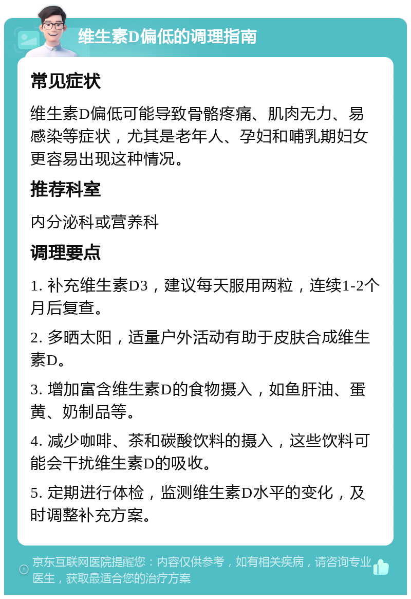 维生素D偏低的调理指南 常见症状 维生素D偏低可能导致骨骼疼痛、肌肉无力、易感染等症状，尤其是老年人、孕妇和哺乳期妇女更容易出现这种情况。 推荐科室 内分泌科或营养科 调理要点 1. 补充维生素D3，建议每天服用两粒，连续1-2个月后复查。 2. 多晒太阳，适量户外活动有助于皮肤合成维生素D。 3. 增加富含维生素D的食物摄入，如鱼肝油、蛋黄、奶制品等。 4. 减少咖啡、茶和碳酸饮料的摄入，这些饮料可能会干扰维生素D的吸收。 5. 定期进行体检，监测维生素D水平的变化，及时调整补充方案。