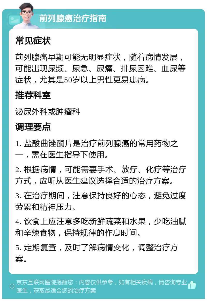 前列腺癌治疗指南 常见症状 前列腺癌早期可能无明显症状，随着病情发展，可能出现尿频、尿急、尿痛、排尿困难、血尿等症状，尤其是50岁以上男性更易患病。 推荐科室 泌尿外科或肿瘤科 调理要点 1. 盐酸曲锉酮片是治疗前列腺癌的常用药物之一，需在医生指导下使用。 2. 根据病情，可能需要手术、放疗、化疗等治疗方式，应听从医生建议选择合适的治疗方案。 3. 在治疗期间，注意保持良好的心态，避免过度劳累和精神压力。 4. 饮食上应注意多吃新鲜蔬菜和水果，少吃油腻和辛辣食物，保持规律的作息时间。 5. 定期复查，及时了解病情变化，调整治疗方案。