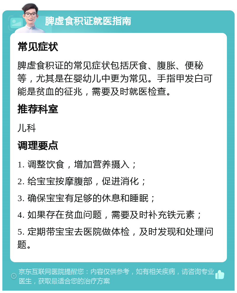 脾虚食积证就医指南 常见症状 脾虚食积证的常见症状包括厌食、腹胀、便秘等，尤其是在婴幼儿中更为常见。手指甲发白可能是贫血的征兆，需要及时就医检查。 推荐科室 儿科 调理要点 1. 调整饮食，增加营养摄入； 2. 给宝宝按摩腹部，促进消化； 3. 确保宝宝有足够的休息和睡眠； 4. 如果存在贫血问题，需要及时补充铁元素； 5. 定期带宝宝去医院做体检，及时发现和处理问题。