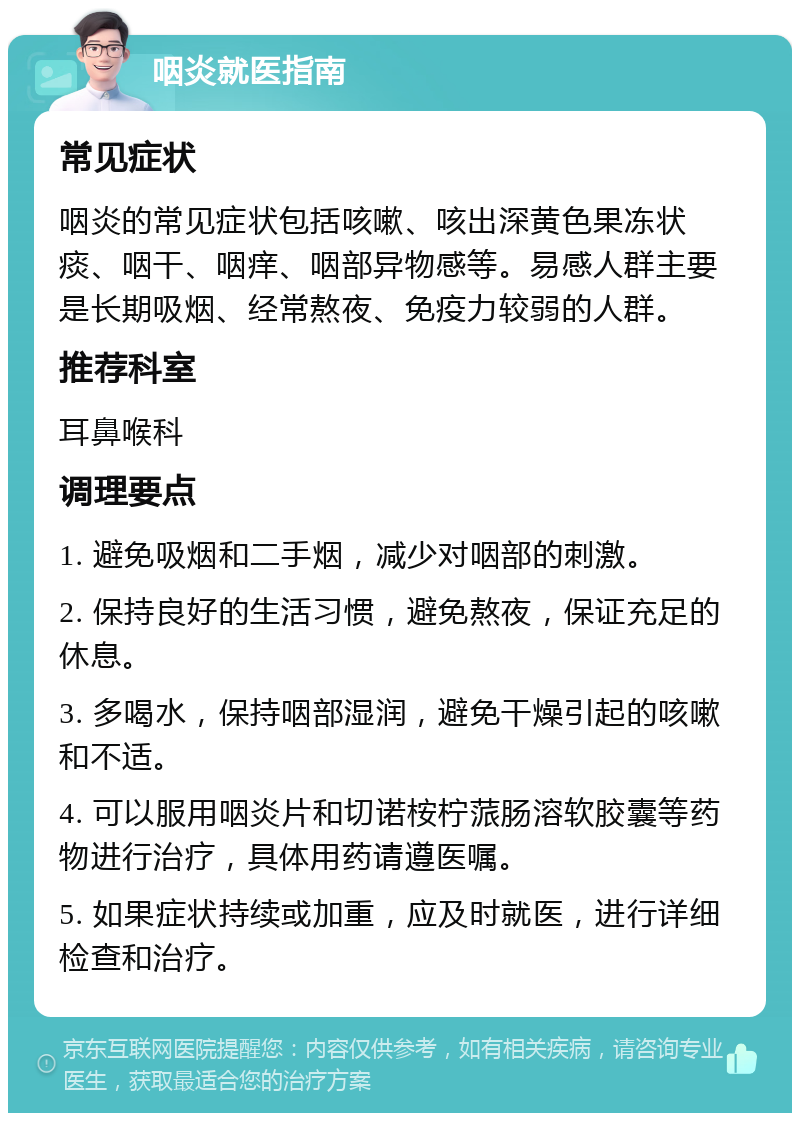 咽炎就医指南 常见症状 咽炎的常见症状包括咳嗽、咳出深黄色果冻状痰、咽干、咽痒、咽部异物感等。易感人群主要是长期吸烟、经常熬夜、免疫力较弱的人群。 推荐科室 耳鼻喉科 调理要点 1. 避免吸烟和二手烟，减少对咽部的刺激。 2. 保持良好的生活习惯，避免熬夜，保证充足的休息。 3. 多喝水，保持咽部湿润，避免干燥引起的咳嗽和不适。 4. 可以服用咽炎片和切诺桉柠蒎肠溶软胶囊等药物进行治疗，具体用药请遵医嘱。 5. 如果症状持续或加重，应及时就医，进行详细检查和治疗。