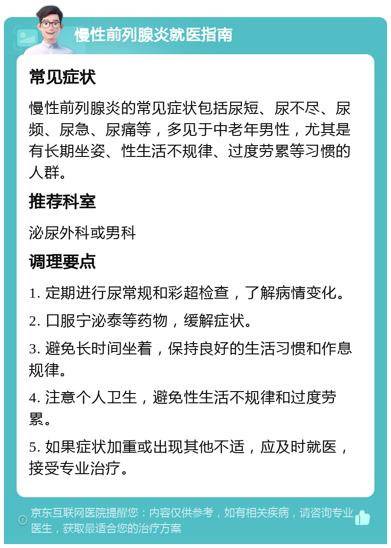 慢性前列腺炎就医指南 常见症状 慢性前列腺炎的常见症状包括尿短、尿不尽、尿频、尿急、尿痛等，多见于中老年男性，尤其是有长期坐姿、性生活不规律、过度劳累等习惯的人群。 推荐科室 泌尿外科或男科 调理要点 1. 定期进行尿常规和彩超检查，了解病情变化。 2. 口服宁泌泰等药物，缓解症状。 3. 避免长时间坐着，保持良好的生活习惯和作息规律。 4. 注意个人卫生，避免性生活不规律和过度劳累。 5. 如果症状加重或出现其他不适，应及时就医，接受专业治疗。