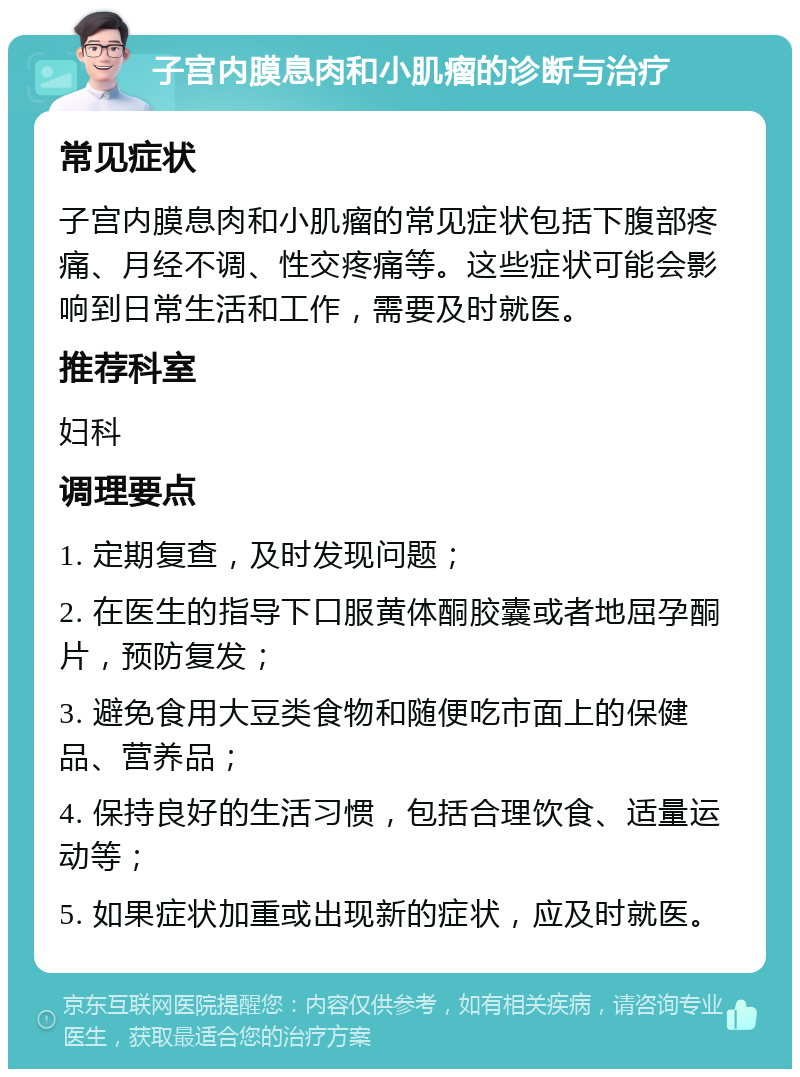 子宫内膜息肉和小肌瘤的诊断与治疗 常见症状 子宫内膜息肉和小肌瘤的常见症状包括下腹部疼痛、月经不调、性交疼痛等。这些症状可能会影响到日常生活和工作，需要及时就医。 推荐科室 妇科 调理要点 1. 定期复查，及时发现问题； 2. 在医生的指导下口服黄体酮胶囊或者地屈孕酮片，预防复发； 3. 避免食用大豆类食物和随便吃市面上的保健品、营养品； 4. 保持良好的生活习惯，包括合理饮食、适量运动等； 5. 如果症状加重或出现新的症状，应及时就医。