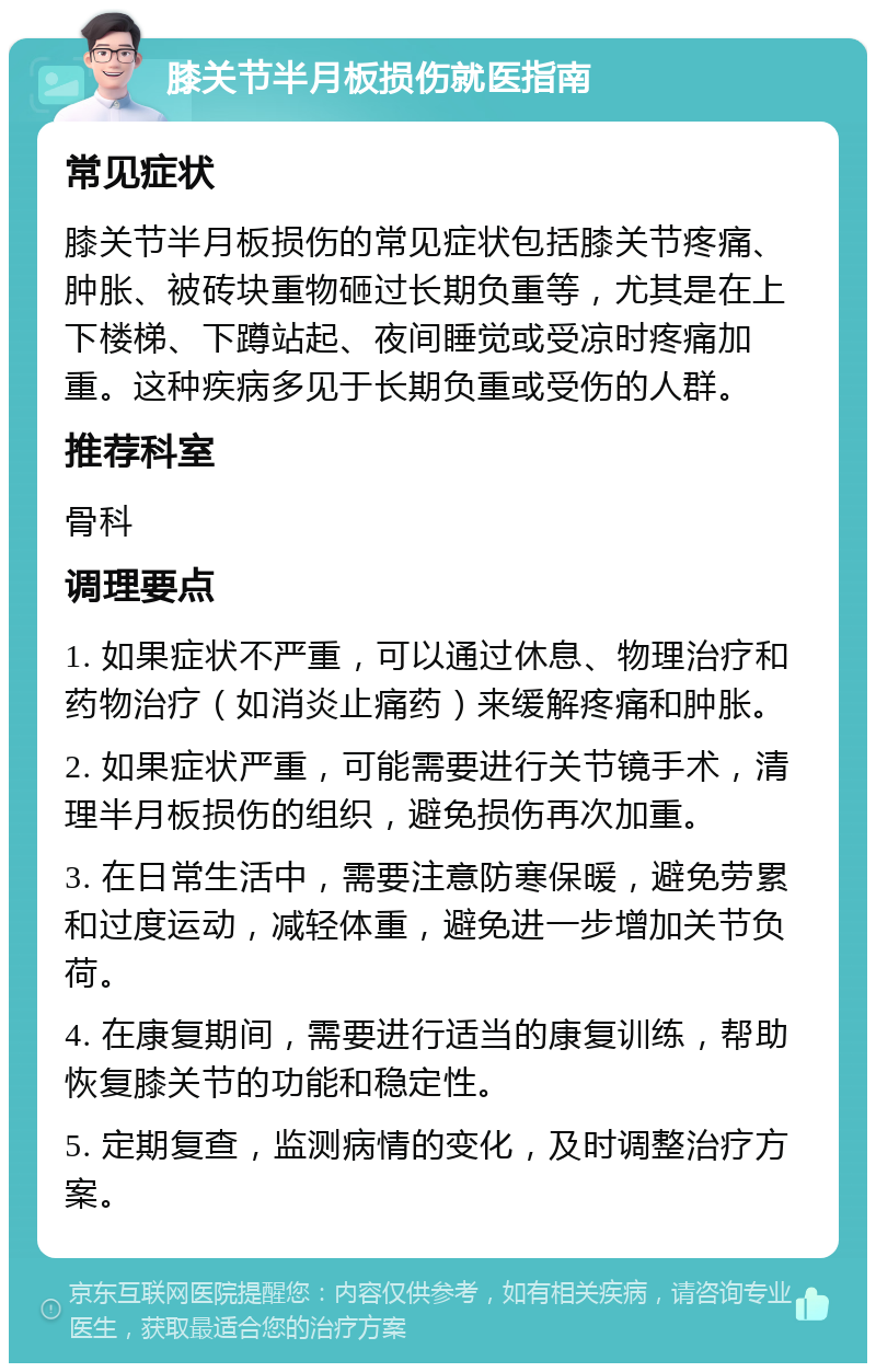 膝关节半月板损伤就医指南 常见症状 膝关节半月板损伤的常见症状包括膝关节疼痛、肿胀、被砖块重物砸过长期负重等，尤其是在上下楼梯、下蹲站起、夜间睡觉或受凉时疼痛加重。这种疾病多见于长期负重或受伤的人群。 推荐科室 骨科 调理要点 1. 如果症状不严重，可以通过休息、物理治疗和药物治疗（如消炎止痛药）来缓解疼痛和肿胀。 2. 如果症状严重，可能需要进行关节镜手术，清理半月板损伤的组织，避免损伤再次加重。 3. 在日常生活中，需要注意防寒保暖，避免劳累和过度运动，减轻体重，避免进一步增加关节负荷。 4. 在康复期间，需要进行适当的康复训练，帮助恢复膝关节的功能和稳定性。 5. 定期复查，监测病情的变化，及时调整治疗方案。