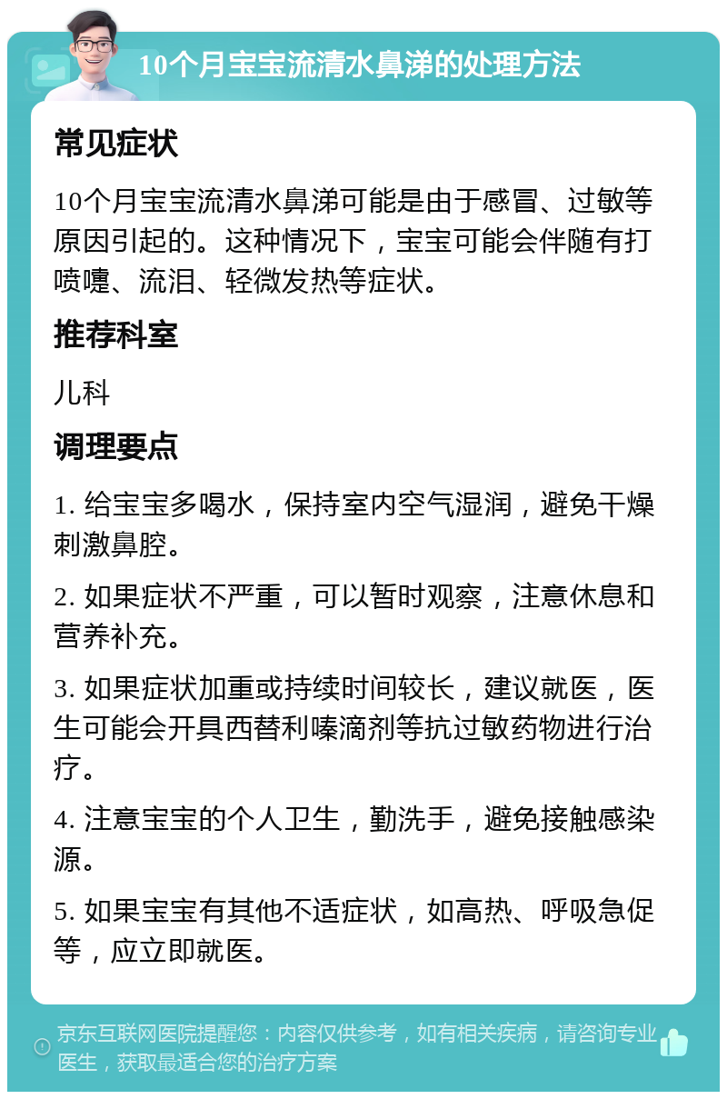 10个月宝宝流清水鼻涕的处理方法 常见症状 10个月宝宝流清水鼻涕可能是由于感冒、过敏等原因引起的。这种情况下，宝宝可能会伴随有打喷嚏、流泪、轻微发热等症状。 推荐科室 儿科 调理要点 1. 给宝宝多喝水，保持室内空气湿润，避免干燥刺激鼻腔。 2. 如果症状不严重，可以暂时观察，注意休息和营养补充。 3. 如果症状加重或持续时间较长，建议就医，医生可能会开具西替利嗪滴剂等抗过敏药物进行治疗。 4. 注意宝宝的个人卫生，勤洗手，避免接触感染源。 5. 如果宝宝有其他不适症状，如高热、呼吸急促等，应立即就医。