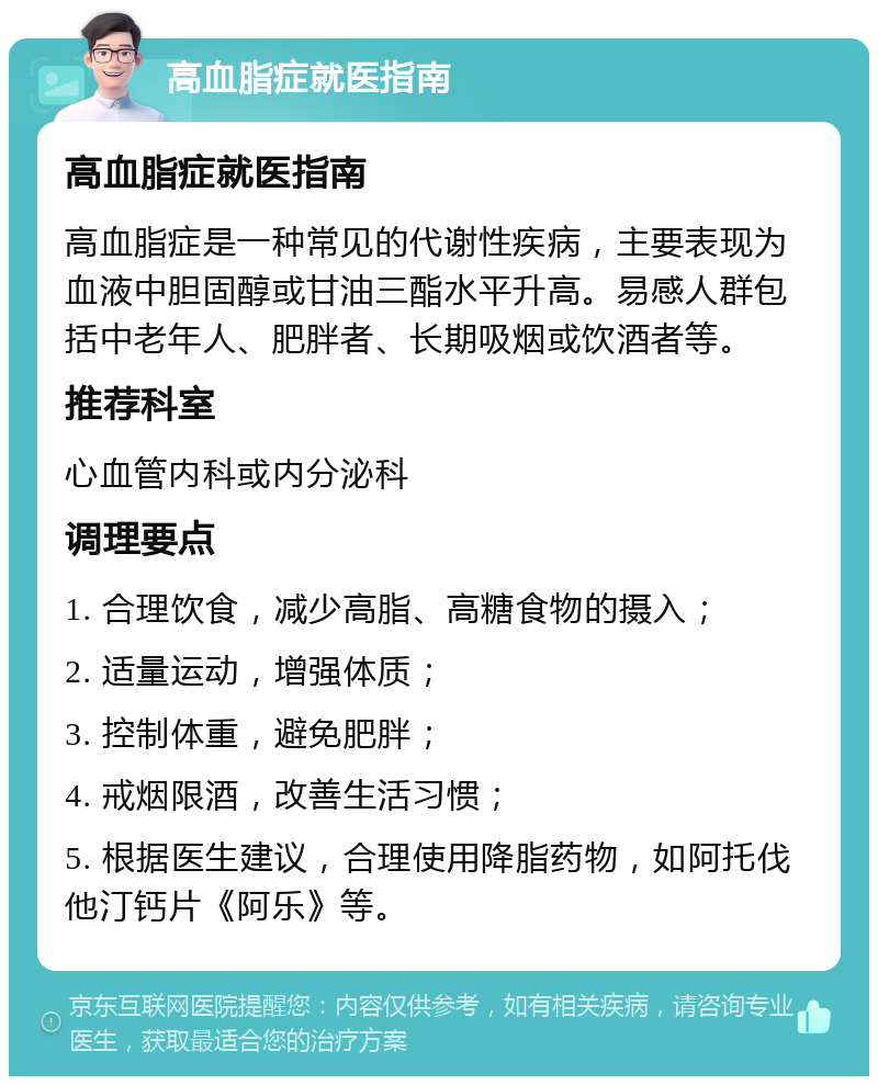 高血脂症就医指南 高血脂症就医指南 高血脂症是一种常见的代谢性疾病，主要表现为血液中胆固醇或甘油三酯水平升高。易感人群包括中老年人、肥胖者、长期吸烟或饮酒者等。 推荐科室 心血管内科或内分泌科 调理要点 1. 合理饮食，减少高脂、高糖食物的摄入； 2. 适量运动，增强体质； 3. 控制体重，避免肥胖； 4. 戒烟限酒，改善生活习惯； 5. 根据医生建议，合理使用降脂药物，如阿托伐他汀钙片《阿乐》等。