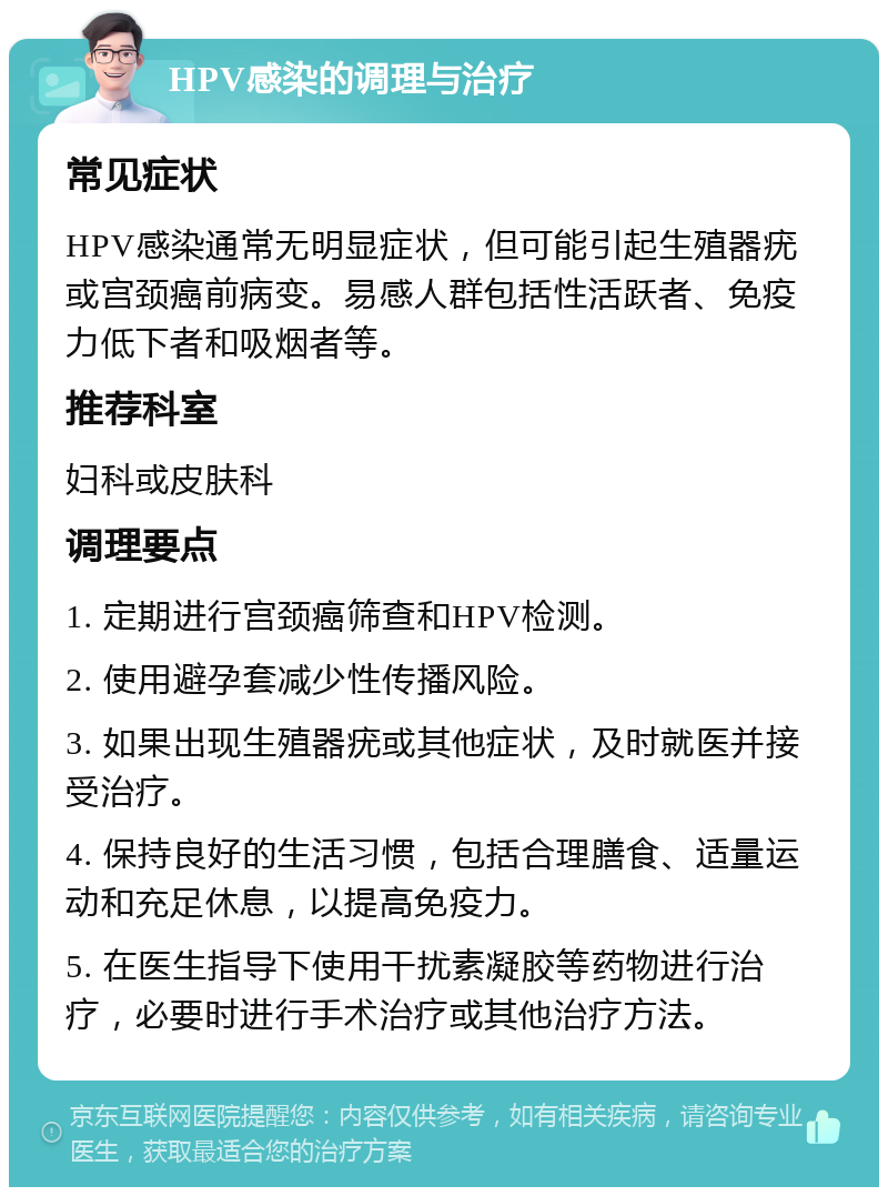 HPV感染的调理与治疗 常见症状 HPV感染通常无明显症状，但可能引起生殖器疣或宫颈癌前病变。易感人群包括性活跃者、免疫力低下者和吸烟者等。 推荐科室 妇科或皮肤科 调理要点 1. 定期进行宫颈癌筛查和HPV检测。 2. 使用避孕套减少性传播风险。 3. 如果出现生殖器疣或其他症状，及时就医并接受治疗。 4. 保持良好的生活习惯，包括合理膳食、适量运动和充足休息，以提高免疫力。 5. 在医生指导下使用干扰素凝胶等药物进行治疗，必要时进行手术治疗或其他治疗方法。