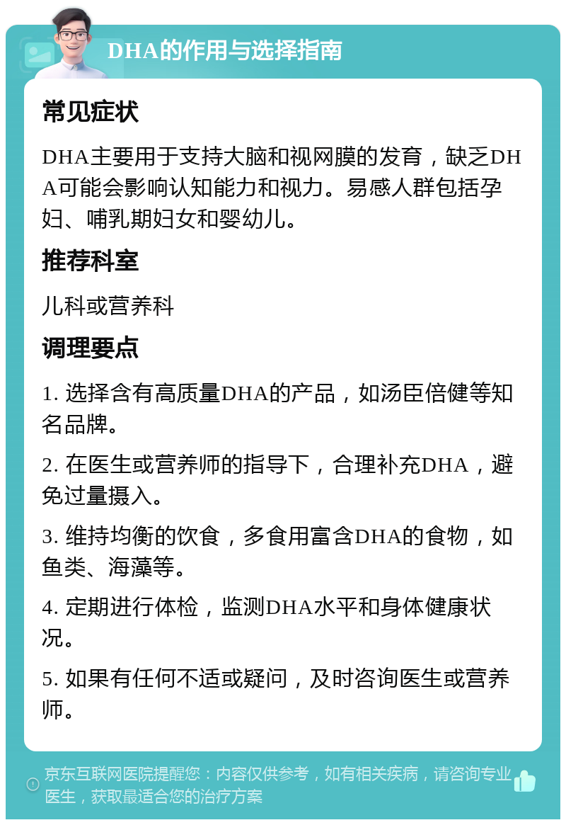 DHA的作用与选择指南 常见症状 DHA主要用于支持大脑和视网膜的发育，缺乏DHA可能会影响认知能力和视力。易感人群包括孕妇、哺乳期妇女和婴幼儿。 推荐科室 儿科或营养科 调理要点 1. 选择含有高质量DHA的产品，如汤臣倍健等知名品牌。 2. 在医生或营养师的指导下，合理补充DHA，避免过量摄入。 3. 维持均衡的饮食，多食用富含DHA的食物，如鱼类、海藻等。 4. 定期进行体检，监测DHA水平和身体健康状况。 5. 如果有任何不适或疑问，及时咨询医生或营养师。