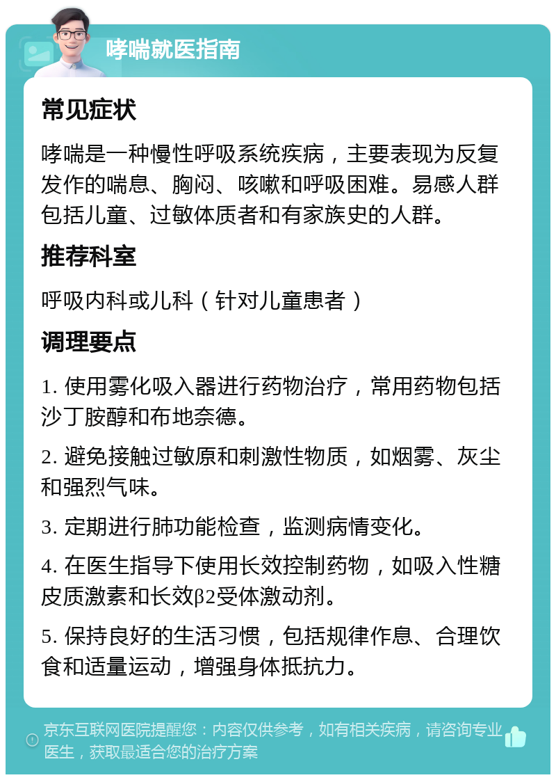 哮喘就医指南 常见症状 哮喘是一种慢性呼吸系统疾病，主要表现为反复发作的喘息、胸闷、咳嗽和呼吸困难。易感人群包括儿童、过敏体质者和有家族史的人群。 推荐科室 呼吸内科或儿科（针对儿童患者） 调理要点 1. 使用雾化吸入器进行药物治疗，常用药物包括沙丁胺醇和布地奈德。 2. 避免接触过敏原和刺激性物质，如烟雾、灰尘和强烈气味。 3. 定期进行肺功能检查，监测病情变化。 4. 在医生指导下使用长效控制药物，如吸入性糖皮质激素和长效β2受体激动剂。 5. 保持良好的生活习惯，包括规律作息、合理饮食和适量运动，增强身体抵抗力。