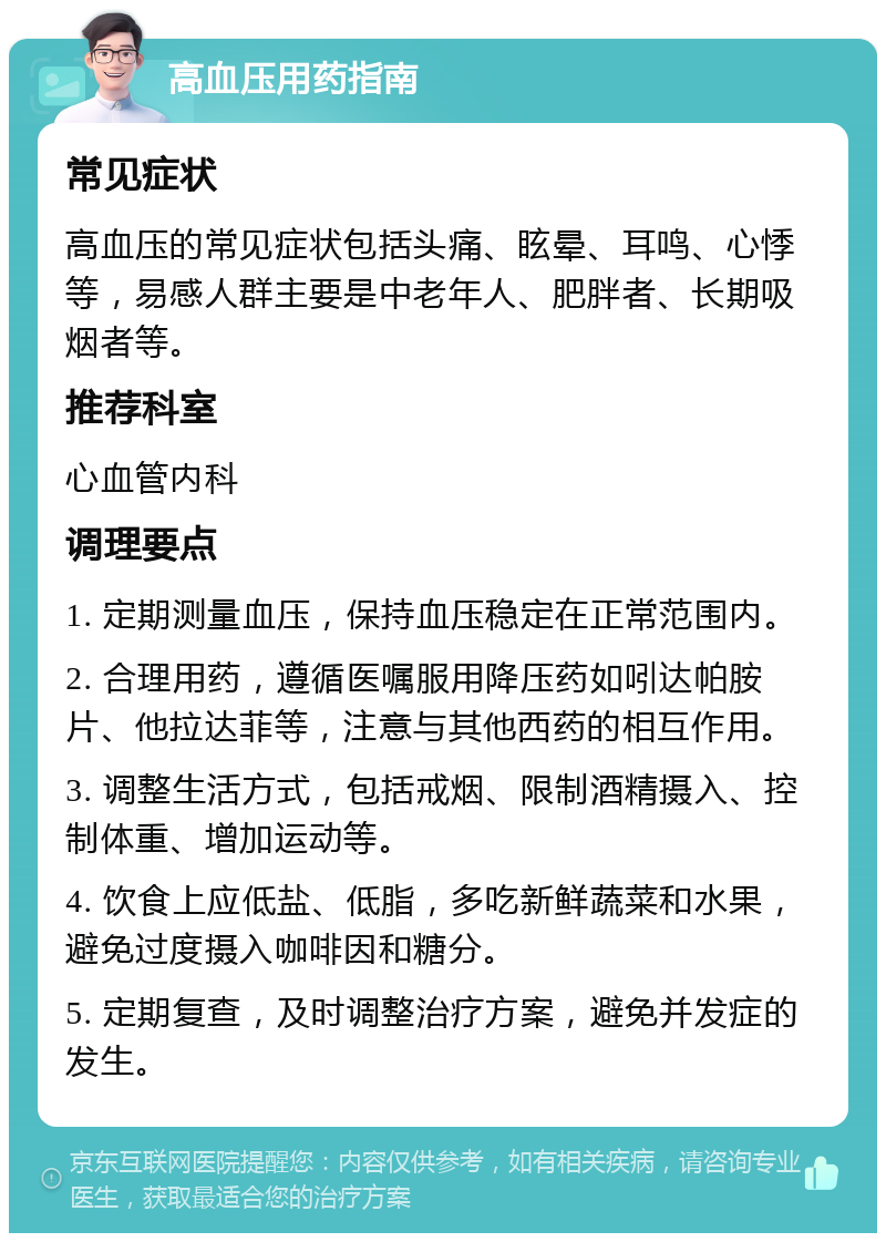 高血压用药指南 常见症状 高血压的常见症状包括头痛、眩晕、耳鸣、心悸等，易感人群主要是中老年人、肥胖者、长期吸烟者等。 推荐科室 心血管内科 调理要点 1. 定期测量血压，保持血压稳定在正常范围内。 2. 合理用药，遵循医嘱服用降压药如吲达帕胺片、他拉达菲等，注意与其他西药的相互作用。 3. 调整生活方式，包括戒烟、限制酒精摄入、控制体重、增加运动等。 4. 饮食上应低盐、低脂，多吃新鲜蔬菜和水果，避免过度摄入咖啡因和糖分。 5. 定期复查，及时调整治疗方案，避免并发症的发生。