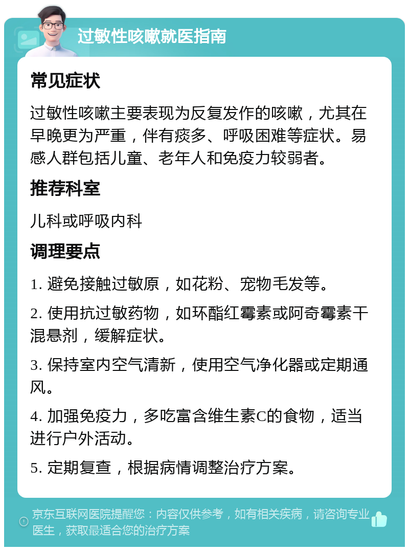 过敏性咳嗽就医指南 常见症状 过敏性咳嗽主要表现为反复发作的咳嗽，尤其在早晚更为严重，伴有痰多、呼吸困难等症状。易感人群包括儿童、老年人和免疫力较弱者。 推荐科室 儿科或呼吸内科 调理要点 1. 避免接触过敏原，如花粉、宠物毛发等。 2. 使用抗过敏药物，如环酯红霉素或阿奇霉素干混悬剂，缓解症状。 3. 保持室内空气清新，使用空气净化器或定期通风。 4. 加强免疫力，多吃富含维生素C的食物，适当进行户外活动。 5. 定期复查，根据病情调整治疗方案。