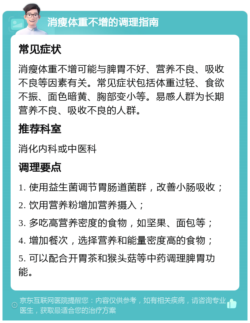 消瘦体重不增的调理指南 常见症状 消瘦体重不增可能与脾胃不好、营养不良、吸收不良等因素有关。常见症状包括体重过轻、食欲不振、面色暗黄、胸部变小等。易感人群为长期营养不良、吸收不良的人群。 推荐科室 消化内科或中医科 调理要点 1. 使用益生菌调节胃肠道菌群，改善小肠吸收； 2. 饮用营养粉增加营养摄入； 3. 多吃高营养密度的食物，如坚果、面包等； 4. 增加餐次，选择营养和能量密度高的食物； 5. 可以配合开胃茶和猴头菇等中药调理脾胃功能。