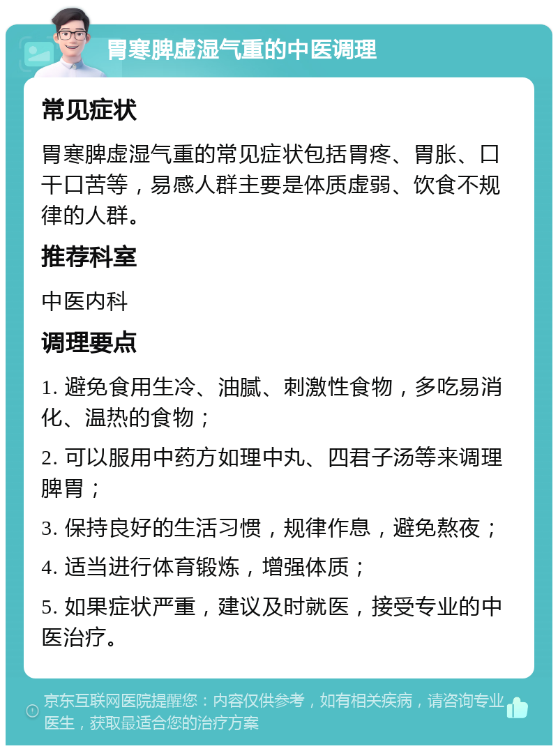 胃寒脾虚湿气重的中医调理 常见症状 胃寒脾虚湿气重的常见症状包括胃疼、胃胀、口干口苦等，易感人群主要是体质虚弱、饮食不规律的人群。 推荐科室 中医内科 调理要点 1. 避免食用生冷、油腻、刺激性食物，多吃易消化、温热的食物； 2. 可以服用中药方如理中丸、四君子汤等来调理脾胃； 3. 保持良好的生活习惯，规律作息，避免熬夜； 4. 适当进行体育锻炼，增强体质； 5. 如果症状严重，建议及时就医，接受专业的中医治疗。