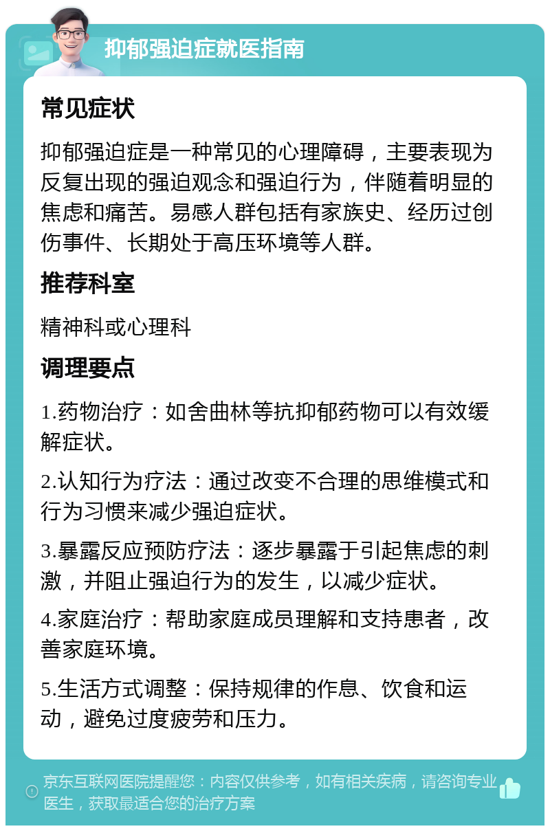 抑郁强迫症就医指南 常见症状 抑郁强迫症是一种常见的心理障碍，主要表现为反复出现的强迫观念和强迫行为，伴随着明显的焦虑和痛苦。易感人群包括有家族史、经历过创伤事件、长期处于高压环境等人群。 推荐科室 精神科或心理科 调理要点 1.药物治疗：如舍曲林等抗抑郁药物可以有效缓解症状。 2.认知行为疗法：通过改变不合理的思维模式和行为习惯来减少强迫症状。 3.暴露反应预防疗法：逐步暴露于引起焦虑的刺激，并阻止强迫行为的发生，以减少症状。 4.家庭治疗：帮助家庭成员理解和支持患者，改善家庭环境。 5.生活方式调整：保持规律的作息、饮食和运动，避免过度疲劳和压力。