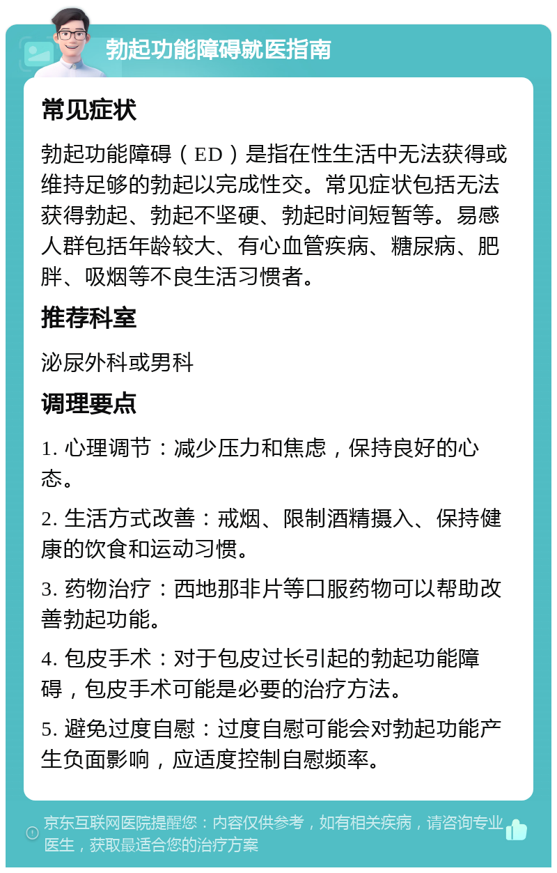 勃起功能障碍就医指南 常见症状 勃起功能障碍（ED）是指在性生活中无法获得或维持足够的勃起以完成性交。常见症状包括无法获得勃起、勃起不坚硬、勃起时间短暂等。易感人群包括年龄较大、有心血管疾病、糖尿病、肥胖、吸烟等不良生活习惯者。 推荐科室 泌尿外科或男科 调理要点 1. 心理调节：减少压力和焦虑，保持良好的心态。 2. 生活方式改善：戒烟、限制酒精摄入、保持健康的饮食和运动习惯。 3. 药物治疗：西地那非片等口服药物可以帮助改善勃起功能。 4. 包皮手术：对于包皮过长引起的勃起功能障碍，包皮手术可能是必要的治疗方法。 5. 避免过度自慰：过度自慰可能会对勃起功能产生负面影响，应适度控制自慰频率。