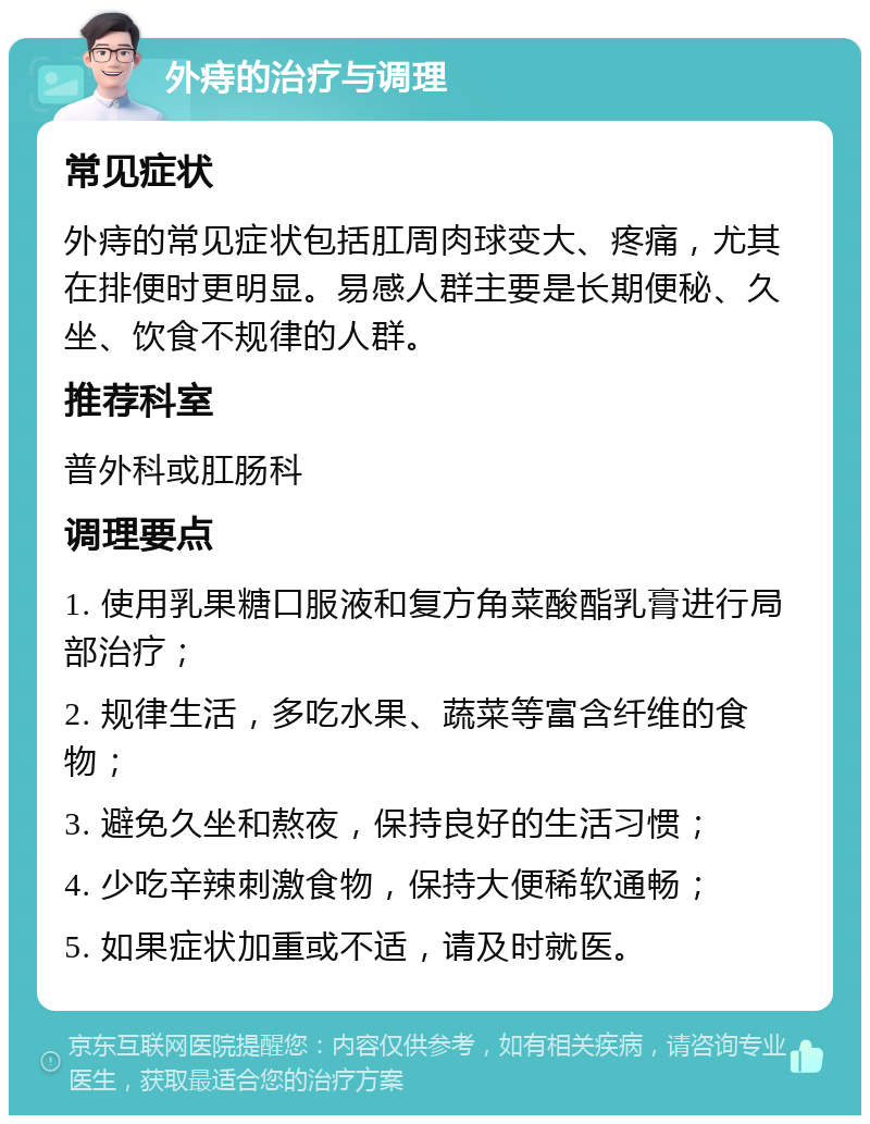 外痔的治疗与调理 常见症状 外痔的常见症状包括肛周肉球变大、疼痛，尤其在排便时更明显。易感人群主要是长期便秘、久坐、饮食不规律的人群。 推荐科室 普外科或肛肠科 调理要点 1. 使用乳果糖口服液和复方角菜酸酯乳膏进行局部治疗； 2. 规律生活，多吃水果、蔬菜等富含纤维的食物； 3. 避免久坐和熬夜，保持良好的生活习惯； 4. 少吃辛辣刺激食物，保持大便稀软通畅； 5. 如果症状加重或不适，请及时就医。