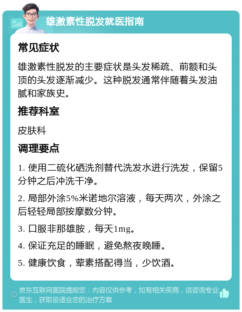 雄激素性脱发就医指南 常见症状 雄激素性脱发的主要症状是头发稀疏、前额和头顶的头发逐渐减少。这种脱发通常伴随着头发油腻和家族史。 推荐科室 皮肤科 调理要点 1. 使用二硫化硒洗剂替代洗发水进行洗发，保留5分钟之后冲洗干净。 2. 局部外涂5%米诺地尔溶液，每天两次，外涂之后轻轻局部按摩数分钟。 3. 口服非那雄胺，每天1mg。 4. 保证充足的睡眠，避免熬夜晚睡。 5. 健康饮食，荤素搭配得当，少饮酒。