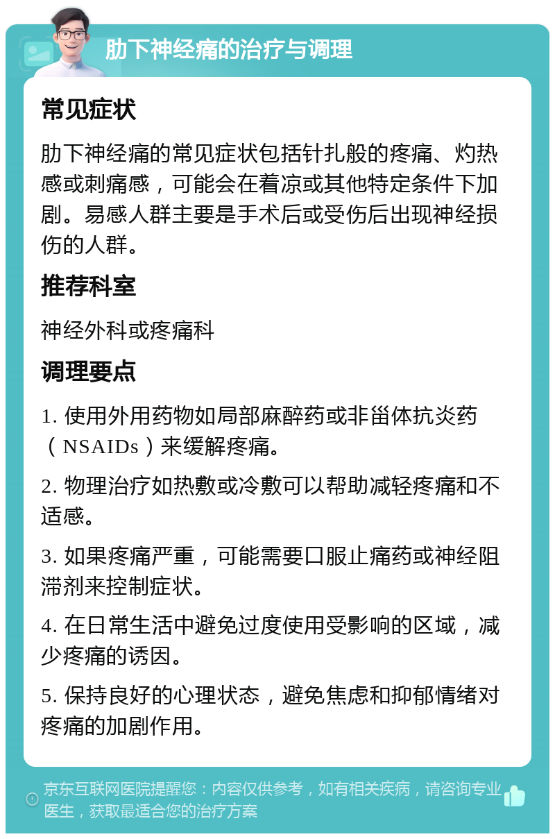 肋下神经痛的治疗与调理 常见症状 肋下神经痛的常见症状包括针扎般的疼痛、灼热感或刺痛感，可能会在着凉或其他特定条件下加剧。易感人群主要是手术后或受伤后出现神经损伤的人群。 推荐科室 神经外科或疼痛科 调理要点 1. 使用外用药物如局部麻醉药或非甾体抗炎药（NSAIDs）来缓解疼痛。 2. 物理治疗如热敷或冷敷可以帮助减轻疼痛和不适感。 3. 如果疼痛严重，可能需要口服止痛药或神经阻滞剂来控制症状。 4. 在日常生活中避免过度使用受影响的区域，减少疼痛的诱因。 5. 保持良好的心理状态，避免焦虑和抑郁情绪对疼痛的加剧作用。