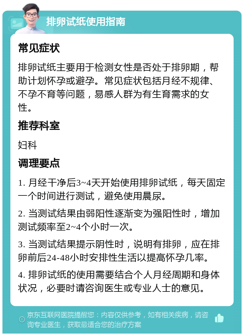 排卵试纸使用指南 常见症状 排卵试纸主要用于检测女性是否处于排卵期，帮助计划怀孕或避孕。常见症状包括月经不规律、不孕不育等问题，易感人群为有生育需求的女性。 推荐科室 妇科 调理要点 1. 月经干净后3~4天开始使用排卵试纸，每天固定一个时间进行测试，避免使用晨尿。 2. 当测试结果由弱阳性逐渐变为强阳性时，增加测试频率至2~4个小时一次。 3. 当测试结果提示阴性时，说明有排卵，应在排卵前后24-48小时安排性生活以提高怀孕几率。 4. 排卵试纸的使用需要结合个人月经周期和身体状况，必要时请咨询医生或专业人士的意见。