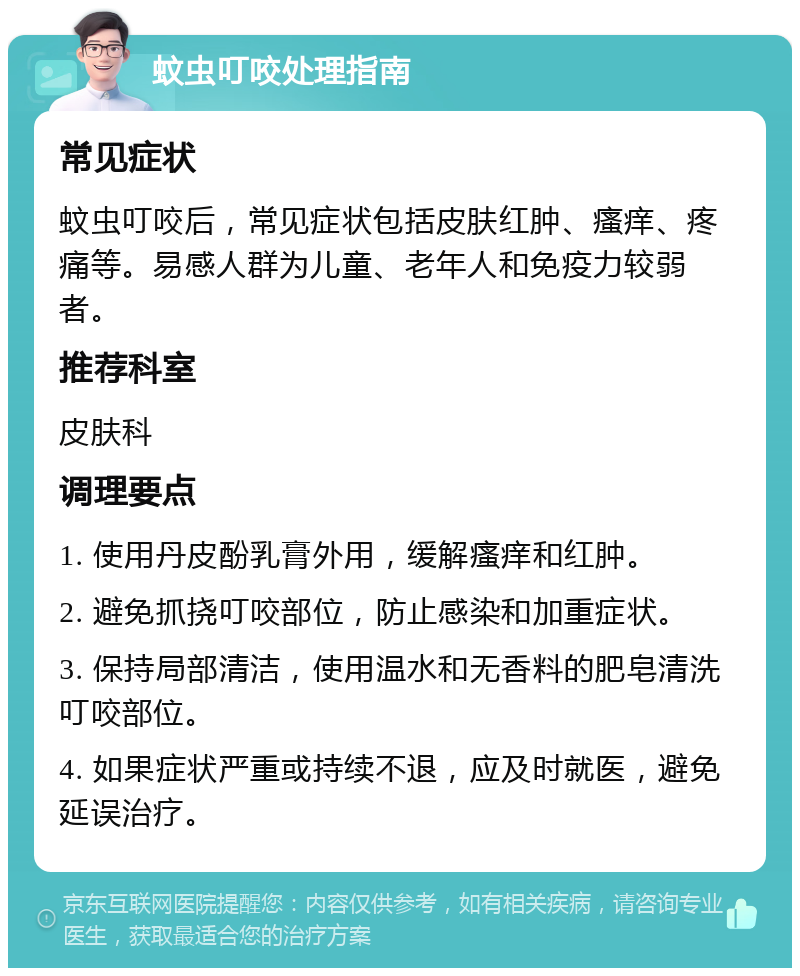 蚊虫叮咬处理指南 常见症状 蚊虫叮咬后，常见症状包括皮肤红肿、瘙痒、疼痛等。易感人群为儿童、老年人和免疫力较弱者。 推荐科室 皮肤科 调理要点 1. 使用丹皮酚乳膏外用，缓解瘙痒和红肿。 2. 避免抓挠叮咬部位，防止感染和加重症状。 3. 保持局部清洁，使用温水和无香料的肥皂清洗叮咬部位。 4. 如果症状严重或持续不退，应及时就医，避免延误治疗。