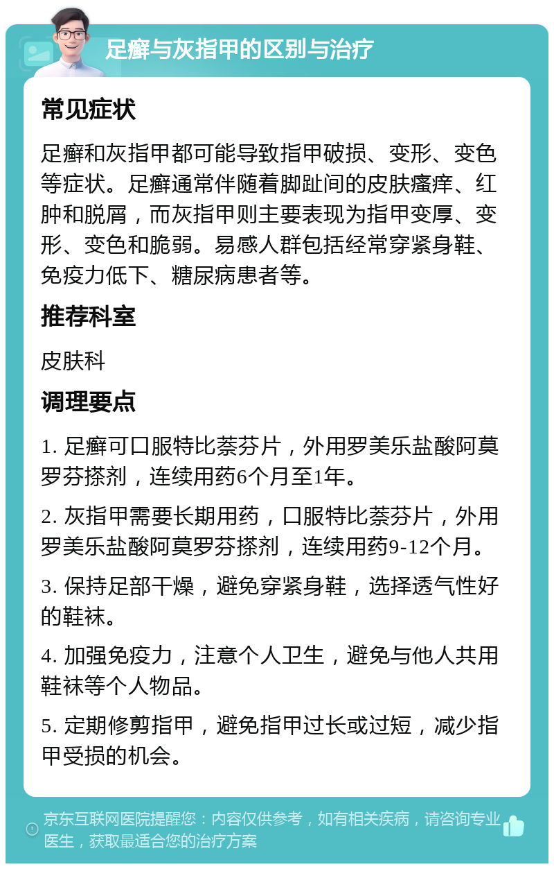 足癣与灰指甲的区别与治疗 常见症状 足癣和灰指甲都可能导致指甲破损、变形、变色等症状。足癣通常伴随着脚趾间的皮肤瘙痒、红肿和脱屑，而灰指甲则主要表现为指甲变厚、变形、变色和脆弱。易感人群包括经常穿紧身鞋、免疫力低下、糖尿病患者等。 推荐科室 皮肤科 调理要点 1. 足癣可口服特比萘芬片，外用罗美乐盐酸阿莫罗芬搽剂，连续用药6个月至1年。 2. 灰指甲需要长期用药，口服特比萘芬片，外用罗美乐盐酸阿莫罗芬搽剂，连续用药9-12个月。 3. 保持足部干燥，避免穿紧身鞋，选择透气性好的鞋袜。 4. 加强免疫力，注意个人卫生，避免与他人共用鞋袜等个人物品。 5. 定期修剪指甲，避免指甲过长或过短，减少指甲受损的机会。