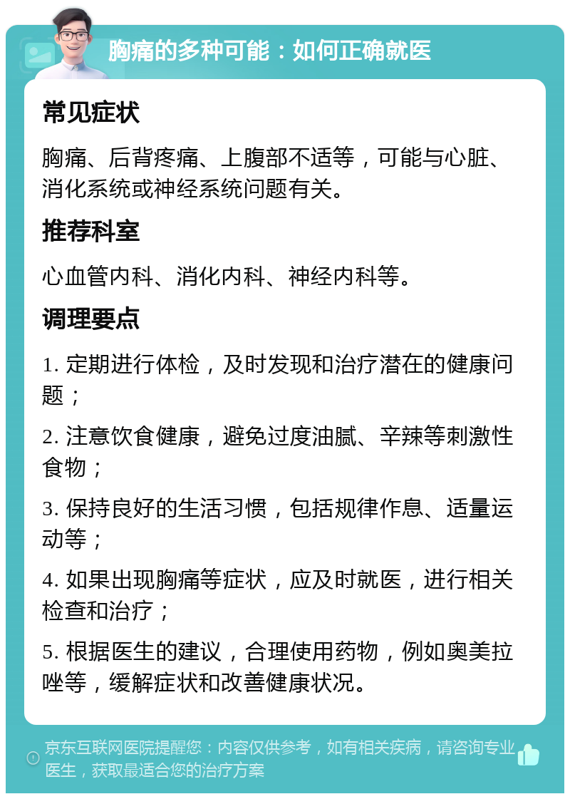 胸痛的多种可能：如何正确就医 常见症状 胸痛、后背疼痛、上腹部不适等，可能与心脏、消化系统或神经系统问题有关。 推荐科室 心血管内科、消化内科、神经内科等。 调理要点 1. 定期进行体检，及时发现和治疗潜在的健康问题； 2. 注意饮食健康，避免过度油腻、辛辣等刺激性食物； 3. 保持良好的生活习惯，包括规律作息、适量运动等； 4. 如果出现胸痛等症状，应及时就医，进行相关检查和治疗； 5. 根据医生的建议，合理使用药物，例如奥美拉唑等，缓解症状和改善健康状况。