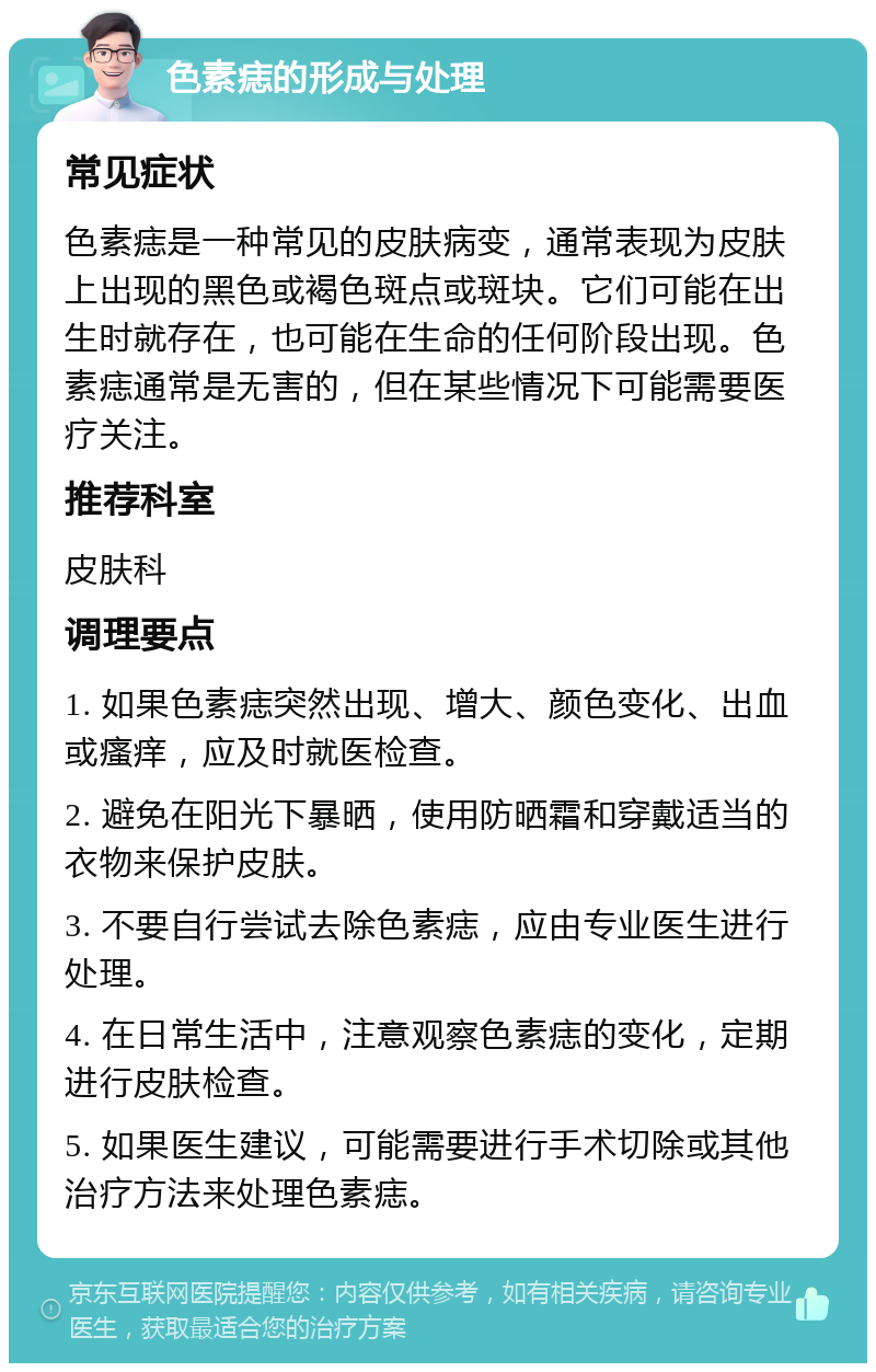 色素痣的形成与处理 常见症状 色素痣是一种常见的皮肤病变，通常表现为皮肤上出现的黑色或褐色斑点或斑块。它们可能在出生时就存在，也可能在生命的任何阶段出现。色素痣通常是无害的，但在某些情况下可能需要医疗关注。 推荐科室 皮肤科 调理要点 1. 如果色素痣突然出现、增大、颜色变化、出血或瘙痒，应及时就医检查。 2. 避免在阳光下暴晒，使用防晒霜和穿戴适当的衣物来保护皮肤。 3. 不要自行尝试去除色素痣，应由专业医生进行处理。 4. 在日常生活中，注意观察色素痣的变化，定期进行皮肤检查。 5. 如果医生建议，可能需要进行手术切除或其他治疗方法来处理色素痣。