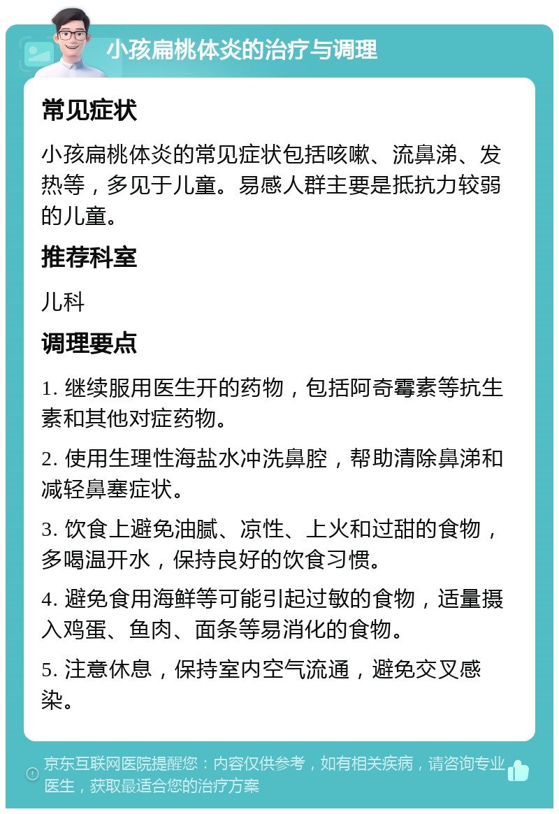 小孩扁桃体炎的治疗与调理 常见症状 小孩扁桃体炎的常见症状包括咳嗽、流鼻涕、发热等，多见于儿童。易感人群主要是抵抗力较弱的儿童。 推荐科室 儿科 调理要点 1. 继续服用医生开的药物，包括阿奇霉素等抗生素和其他对症药物。 2. 使用生理性海盐水冲洗鼻腔，帮助清除鼻涕和减轻鼻塞症状。 3. 饮食上避免油腻、凉性、上火和过甜的食物，多喝温开水，保持良好的饮食习惯。 4. 避免食用海鲜等可能引起过敏的食物，适量摄入鸡蛋、鱼肉、面条等易消化的食物。 5. 注意休息，保持室内空气流通，避免交叉感染。