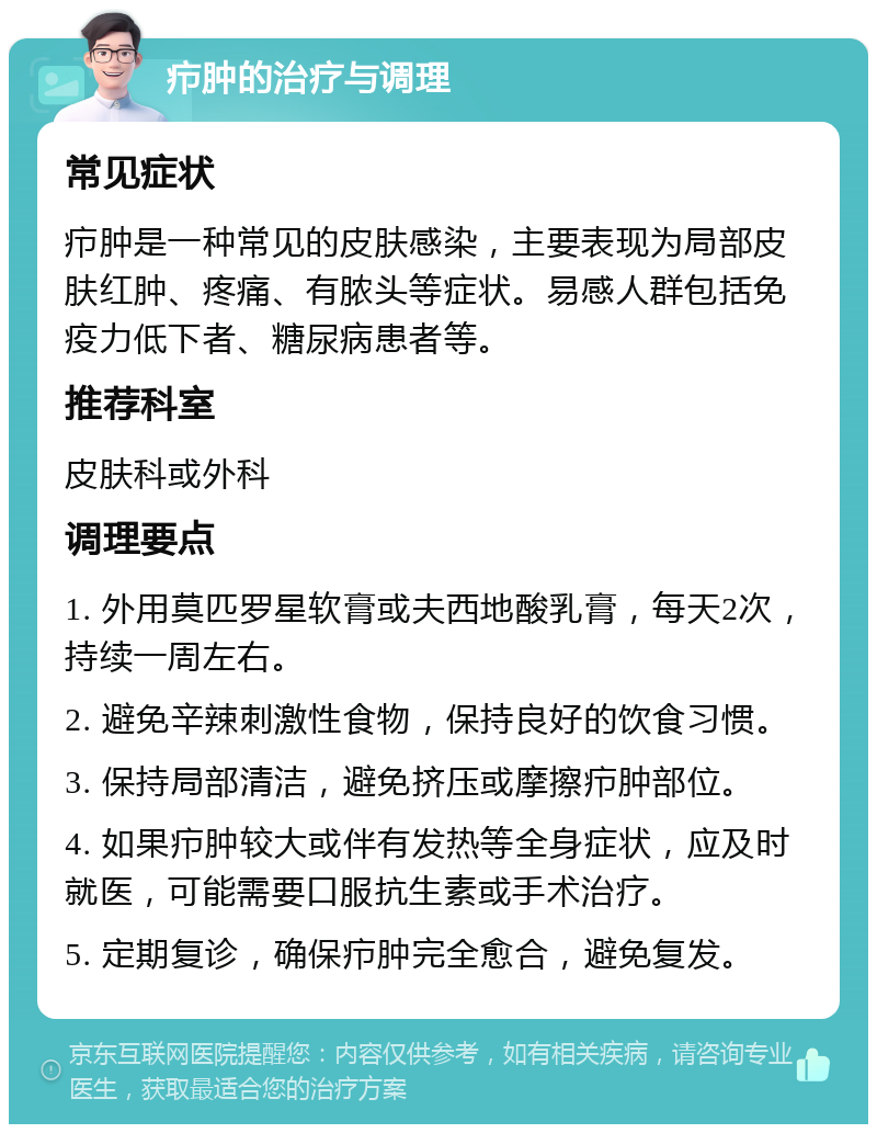 疖肿的治疗与调理 常见症状 疖肿是一种常见的皮肤感染，主要表现为局部皮肤红肿、疼痛、有脓头等症状。易感人群包括免疫力低下者、糖尿病患者等。 推荐科室 皮肤科或外科 调理要点 1. 外用莫匹罗星软膏或夫西地酸乳膏，每天2次，持续一周左右。 2. 避免辛辣刺激性食物，保持良好的饮食习惯。 3. 保持局部清洁，避免挤压或摩擦疖肿部位。 4. 如果疖肿较大或伴有发热等全身症状，应及时就医，可能需要口服抗生素或手术治疗。 5. 定期复诊，确保疖肿完全愈合，避免复发。