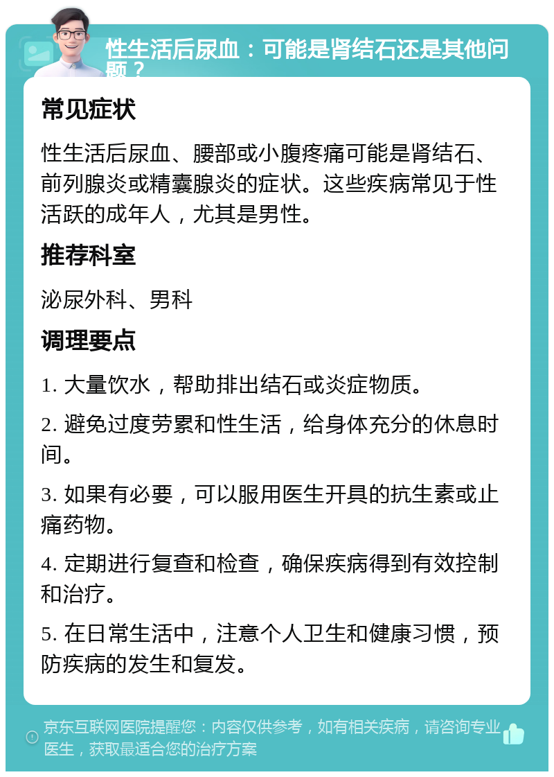 性生活后尿血：可能是肾结石还是其他问题？ 常见症状 性生活后尿血、腰部或小腹疼痛可能是肾结石、前列腺炎或精囊腺炎的症状。这些疾病常见于性活跃的成年人，尤其是男性。 推荐科室 泌尿外科、男科 调理要点 1. 大量饮水，帮助排出结石或炎症物质。 2. 避免过度劳累和性生活，给身体充分的休息时间。 3. 如果有必要，可以服用医生开具的抗生素或止痛药物。 4. 定期进行复查和检查，确保疾病得到有效控制和治疗。 5. 在日常生活中，注意个人卫生和健康习惯，预防疾病的发生和复发。