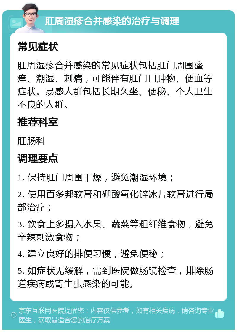 肛周湿疹合并感染的治疗与调理 常见症状 肛周湿疹合并感染的常见症状包括肛门周围瘙痒、潮湿、刺痛，可能伴有肛门口肿物、便血等症状。易感人群包括长期久坐、便秘、个人卫生不良的人群。 推荐科室 肛肠科 调理要点 1. 保持肛门周围干燥，避免潮湿环境； 2. 使用百多邦软膏和硼酸氧化锌冰片软膏进行局部治疗； 3. 饮食上多摄入水果、蔬菜等粗纤维食物，避免辛辣刺激食物； 4. 建立良好的排便习惯，避免便秘； 5. 如症状无缓解，需到医院做肠镜检查，排除肠道疾病或寄生虫感染的可能。