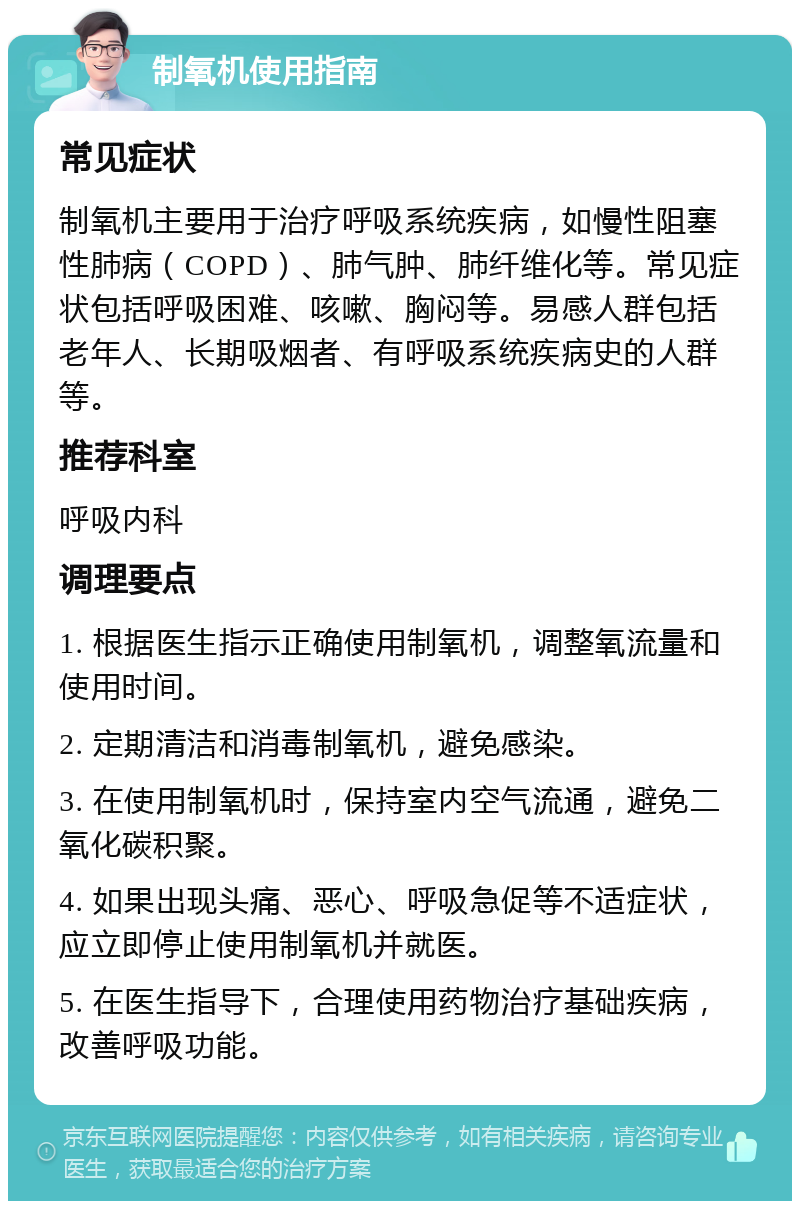 制氧机使用指南 常见症状 制氧机主要用于治疗呼吸系统疾病，如慢性阻塞性肺病（COPD）、肺气肿、肺纤维化等。常见症状包括呼吸困难、咳嗽、胸闷等。易感人群包括老年人、长期吸烟者、有呼吸系统疾病史的人群等。 推荐科室 呼吸内科 调理要点 1. 根据医生指示正确使用制氧机，调整氧流量和使用时间。 2. 定期清洁和消毒制氧机，避免感染。 3. 在使用制氧机时，保持室内空气流通，避免二氧化碳积聚。 4. 如果出现头痛、恶心、呼吸急促等不适症状，应立即停止使用制氧机并就医。 5. 在医生指导下，合理使用药物治疗基础疾病，改善呼吸功能。