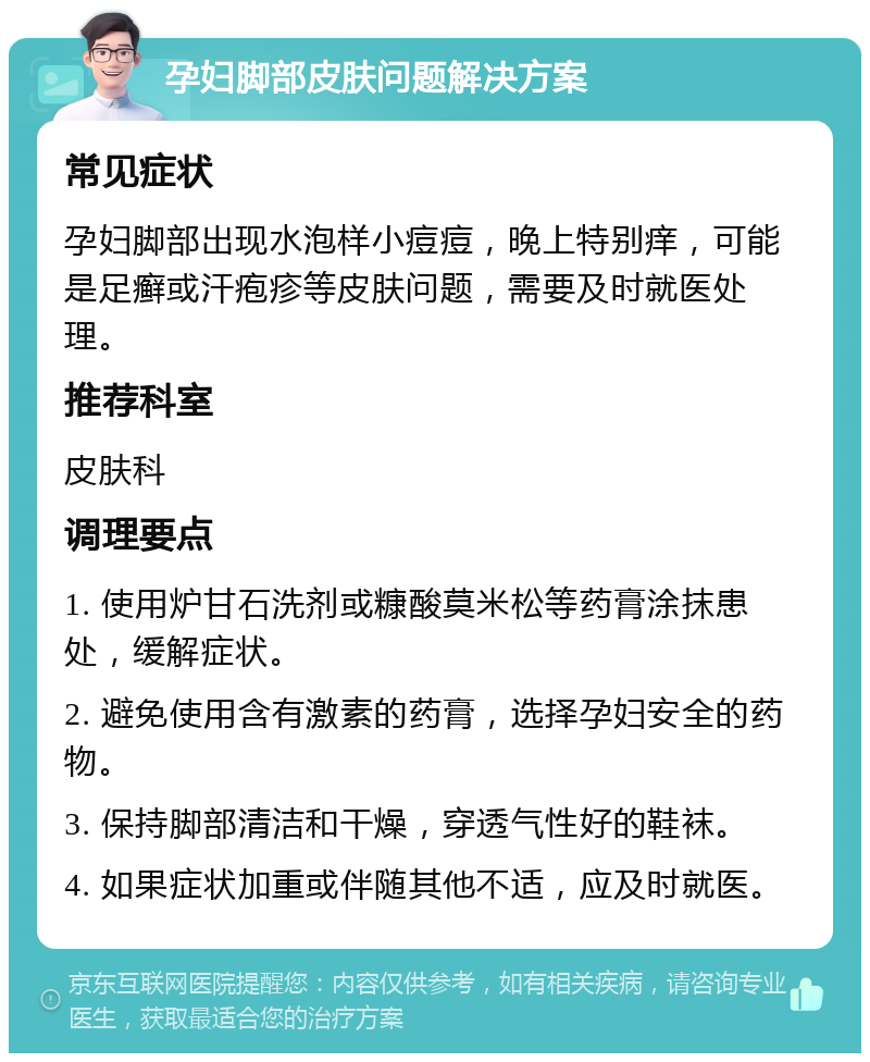 孕妇脚部皮肤问题解决方案 常见症状 孕妇脚部出现水泡样小痘痘，晚上特别痒，可能是足癣或汗疱疹等皮肤问题，需要及时就医处理。 推荐科室 皮肤科 调理要点 1. 使用炉甘石洗剂或糠酸莫米松等药膏涂抹患处，缓解症状。 2. 避免使用含有激素的药膏，选择孕妇安全的药物。 3. 保持脚部清洁和干燥，穿透气性好的鞋袜。 4. 如果症状加重或伴随其他不适，应及时就医。