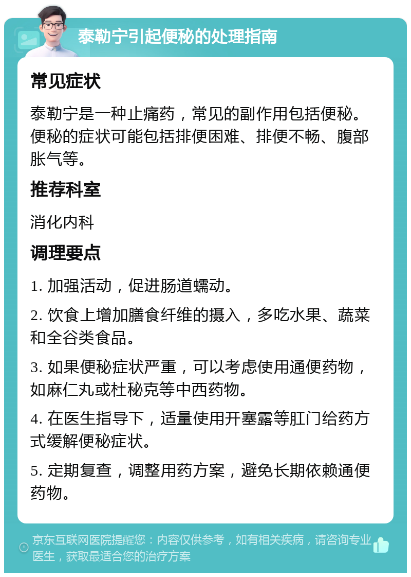 泰勒宁引起便秘的处理指南 常见症状 泰勒宁是一种止痛药，常见的副作用包括便秘。便秘的症状可能包括排便困难、排便不畅、腹部胀气等。 推荐科室 消化内科 调理要点 1. 加强活动，促进肠道蠕动。 2. 饮食上增加膳食纤维的摄入，多吃水果、蔬菜和全谷类食品。 3. 如果便秘症状严重，可以考虑使用通便药物，如麻仁丸或杜秘克等中西药物。 4. 在医生指导下，适量使用开塞露等肛门给药方式缓解便秘症状。 5. 定期复查，调整用药方案，避免长期依赖通便药物。