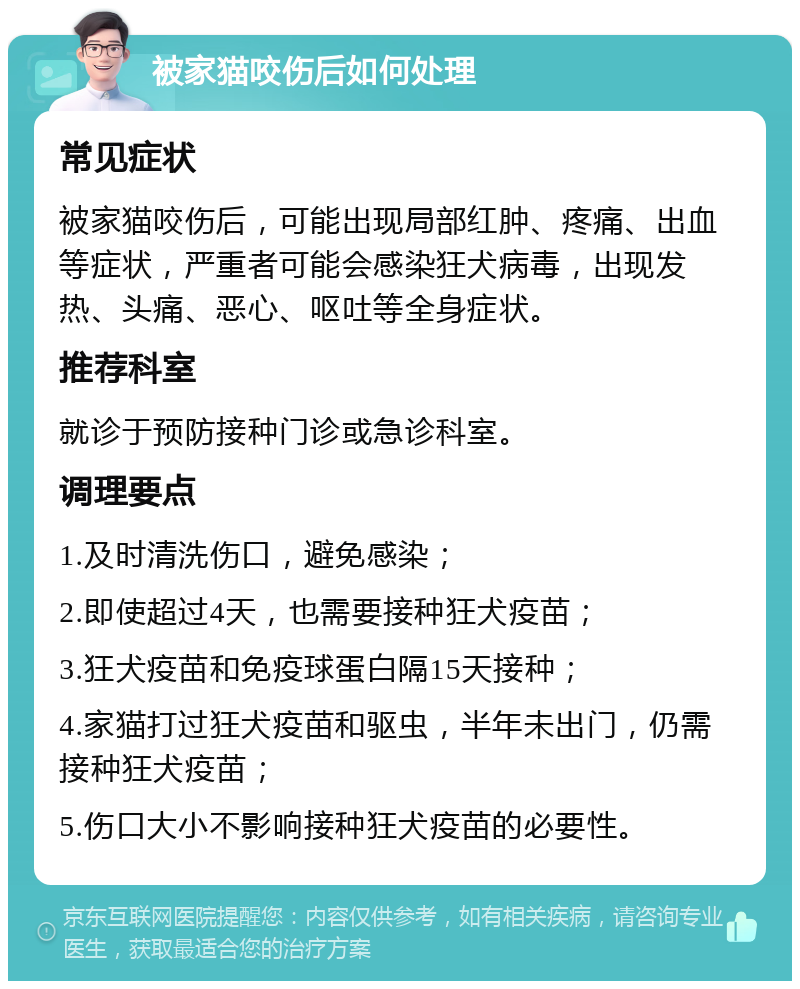 被家猫咬伤后如何处理 常见症状 被家猫咬伤后，可能出现局部红肿、疼痛、出血等症状，严重者可能会感染狂犬病毒，出现发热、头痛、恶心、呕吐等全身症状。 推荐科室 就诊于预防接种门诊或急诊科室。 调理要点 1.及时清洗伤口，避免感染； 2.即使超过4天，也需要接种狂犬疫苗； 3.狂犬疫苗和免疫球蛋白隔15天接种； 4.家猫打过狂犬疫苗和驱虫，半年未出门，仍需接种狂犬疫苗； 5.伤口大小不影响接种狂犬疫苗的必要性。