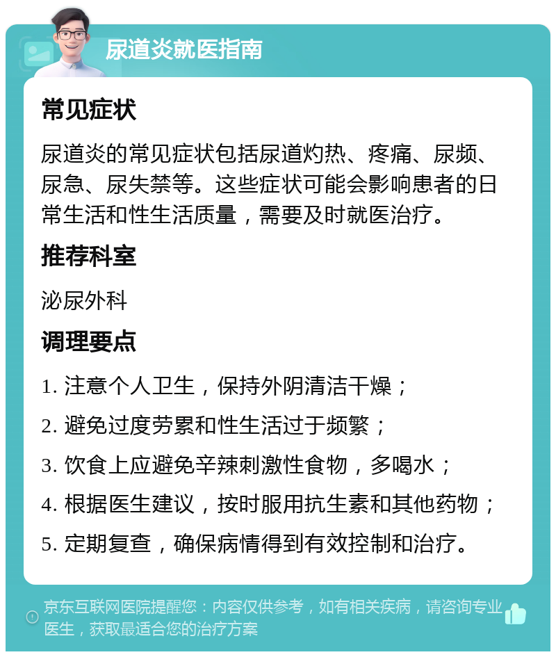 尿道炎就医指南 常见症状 尿道炎的常见症状包括尿道灼热、疼痛、尿频、尿急、尿失禁等。这些症状可能会影响患者的日常生活和性生活质量，需要及时就医治疗。 推荐科室 泌尿外科 调理要点 1. 注意个人卫生，保持外阴清洁干燥； 2. 避免过度劳累和性生活过于频繁； 3. 饮食上应避免辛辣刺激性食物，多喝水； 4. 根据医生建议，按时服用抗生素和其他药物； 5. 定期复查，确保病情得到有效控制和治疗。